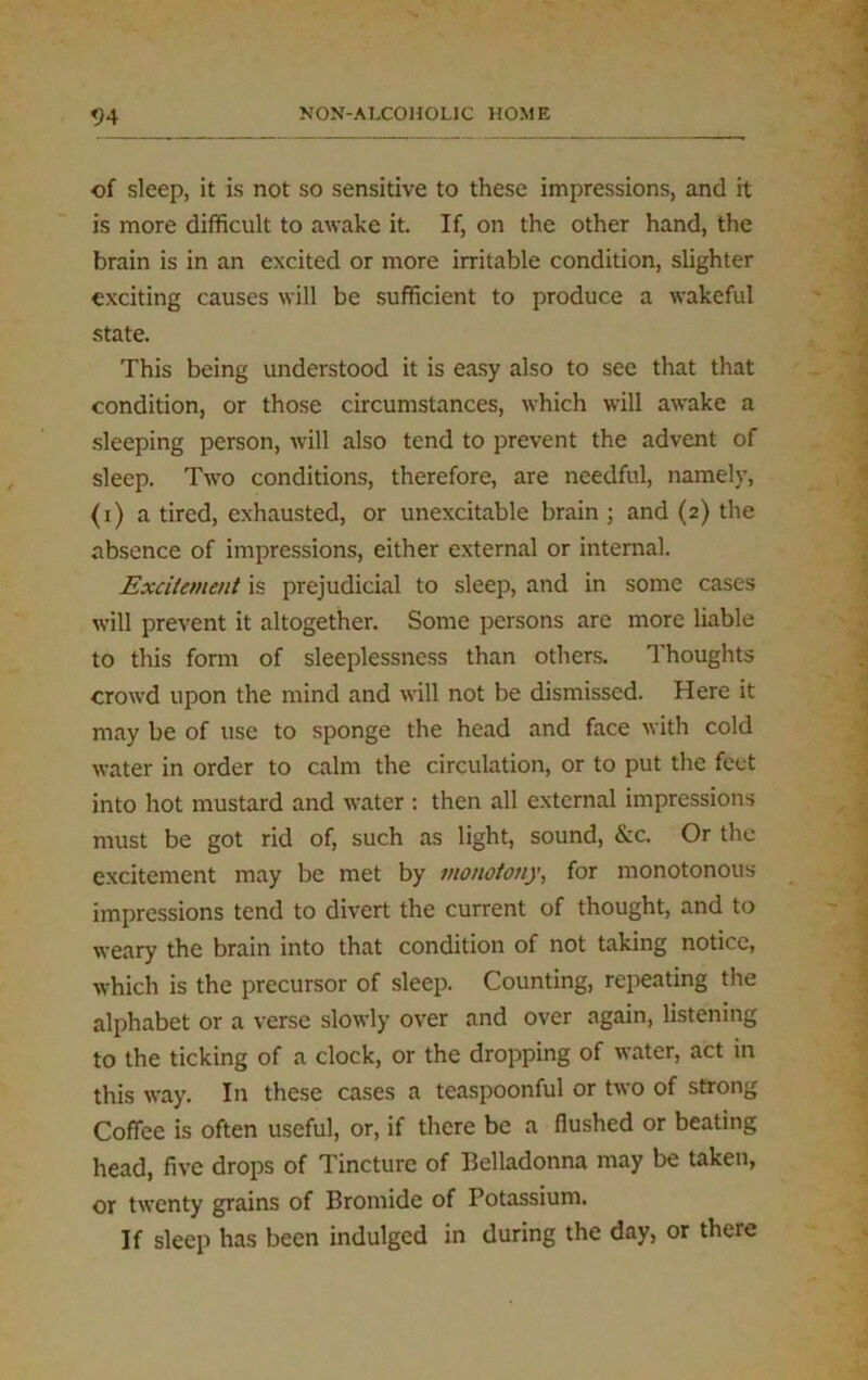 of sleep, it is not so sensitive to these impressions, and it is more difficult to awake it. If, on the other hand, the brain is in an excited or more irritable condition, slighter exciting causes will be sufficient to produce a wakeful state. This being understood it is easy also to see that that condition, or those circumstances, which will awake a sleeping person, will also tend to prevent the advent of sleep. Two conditions, therefore, are needful, namely, (i) a tired, exhausted, or unexcitable brain ; and (2) the absence of impressions, either external or internal. Excitement is prejudicial to sleep, and in some cases will prevent it altogether. Some persons are more liable to this form of sleeplessness than others. Thoughts crowd upon the mind and will not be dismissed. Here it may be of use to sponge the head and face with cold water in order to calm the circulation, or to put the feet into hot mustard and water : then all external impressions must be got rid of, such as light, sound, &c. Or the excitement may be met by monotony, for monotonous impressions tend to divert the current of thought, and to weary the brain into that condition of not taking notice, which is the precursor of sleep. Counting, repeating the alphabet or a verse slowly over and over again, listening to the ticking of a clock, or the dropping of water, act in this way. In these cases a teaspoonful or two of strong Coffee is often useful, or, if there be a flushed or beating head, five drops of Tincture of Belladonna may be taken, or twenty grains of Bromide of Potassium. If sleep has been indulged in during the day, or there
