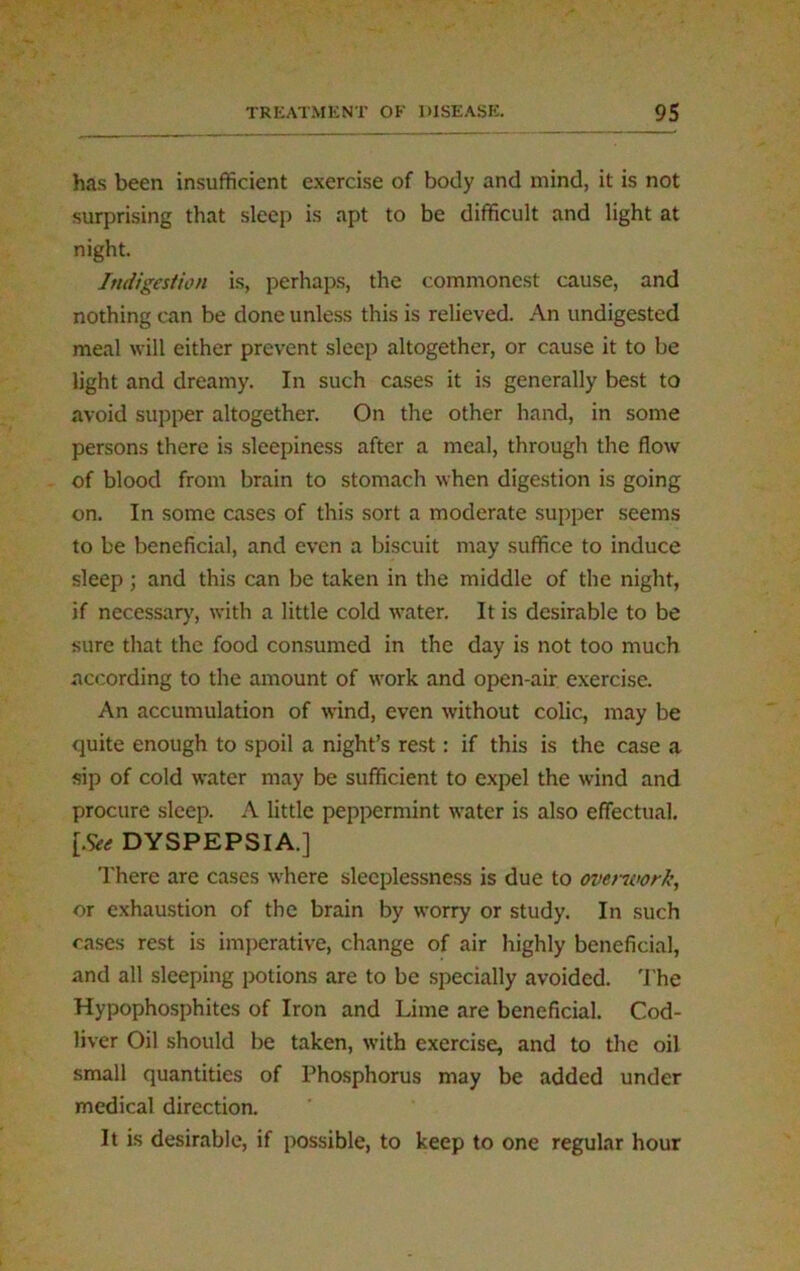 has been insufficient exercise of body and mind, it is not surprising that sleep is apt to be difficult and light at night. Indigestion is, perhaps, the commonest cause, and nothing can be done unless this is relieved. An undigested meal will either prevent sleep altogether, or cause it to be light and dreamy. In such cases it is generally best to avoid supper altogether. On the other hand, in some persons there is sleepiness after a meal, through the flow of blood from brain to stomach when digestion is going on. In some cases of this sort a moderate supper seems to be beneficial, and even a biscuit may suffice to induce sleep ; and this can be taken in the middle of the night, if necessary, with a little cold water. It is desirable to be sure that the food consumed in the day is not too much according to the amount of work and open-air exercise. An accumulation of wind, even without colic, may be quite enough to spoil a night’s rest: if this is the case a sip of cold water may be sufficient to expel the wind and procure sleep. A little peppermint water is also effectual. [See DYSPEPSIA.] There are cases where sleeplessness is due to overwork, or exhaustion of the brain by worry or study. In such cases rest is imperative, change of air highly beneficial, and all sleeping potions are to be specially avoided. The Hypophosphites of Iron and Lime are beneficial. Cod- liver Oil should be taken, with exercise, and to the oil small quantities of Phosphorus may be added under medical direction. It is desirable, if possible, to keep to one regular hour