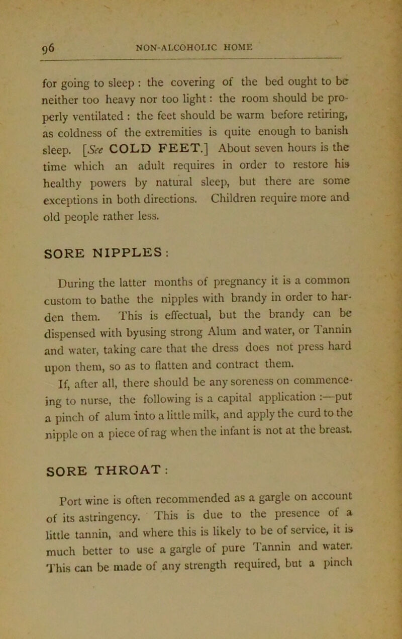 for going to sleep : the covering of the bed ought to be neither too heavy nor too light: the room should be pro- perly ventilated : the feet should be warm before retiring, as coldness of the extremities is quite enough to banish sleep. [&* COLD FEET.] About seven hours is the time which an adult requires in order to restore his healthy powers by natural sleep, but there are some exceptions in both directions. Children require more and old people rather less. SORE NIPPLES: During the latter months of pregnancy it is a common custom to bathe the nipples with brandy in order to har- den them. This is effectual, but the brandy can be dispensed with byusing strong Alum and water, or 1 annin and water, taking care that the dress does not press hard upon them, so as to flatten and contract them. If, after all, there should be any soreness on commence- ing to nurse, the following is a capital application : put a pinch of alum into a little milk, and apply the curd to the nipple on a piece of rag when the infant is not at the breast. SORE THROAT: Port wine is often recommended as a gargle on account of its astringency. This is due to the presence of a little tannin, and where this is likely to be of service, it is much better to use a gargle of pure Tannin and water. This can be made of any strength required, but a pinch