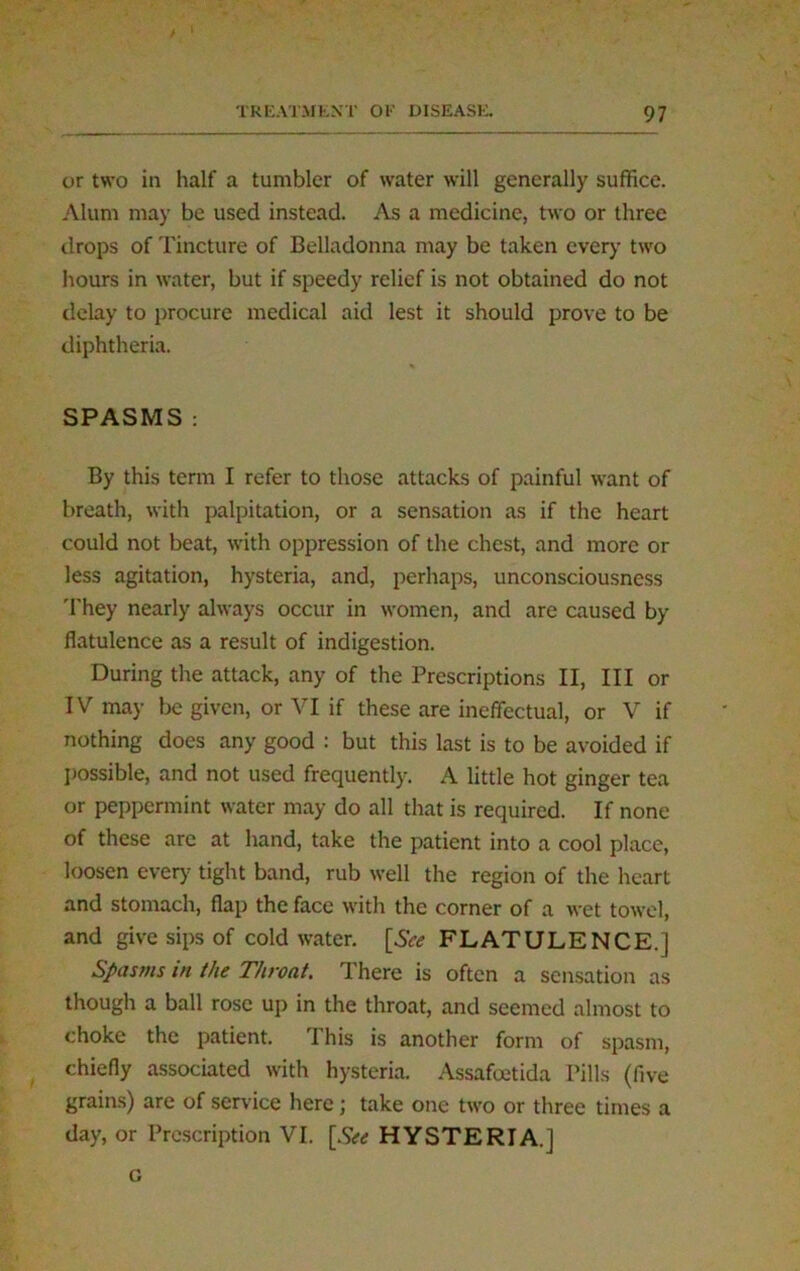 / ' or two in half a tumbler of water will generally suffice. Alum may be used instead. As a medicine, two or three drops of Tincture of Belladonna may be taken every two hours in water, but if speedy relief is not obtained do not delay to procure medical aid lest it should prove to be diphtheria. SPASMS: By this term I refer to those attacks of painful want of breath, with palpitation, or a sensation as if the heart could not beat, with oppression of the chest, and more or less agitation, hysteria, and, perhaps, unconsciousness They nearly always occur in women, and are caused by flatulence as a result of indigestion. During the attack, any of the Prescriptions II, III or IV may be given, or VI if these are ineffectual, or V if nothing does any good : but this last is to be avoided if possible, and not used frequently. A little hot ginger tea or peppermint water may do all that is required. If none of these are at hand, take the patient into a cool place, loosen ever)- tight band, rub well the region of the heart and stomach, flap the face with the corner of a wet towel, and give sips of cold water. [See FLATULENCE.] Spasms in the Throat. I here is often a sensation as though a ball rose up in the throat, and seemed almost to choke the patient. This is another form of spasm, chiefly associated with hysteria. Assafcetida Pills (five grains) are of service here; take one two or three times a day, or Prescription VI. [See HYSTERIA.] G