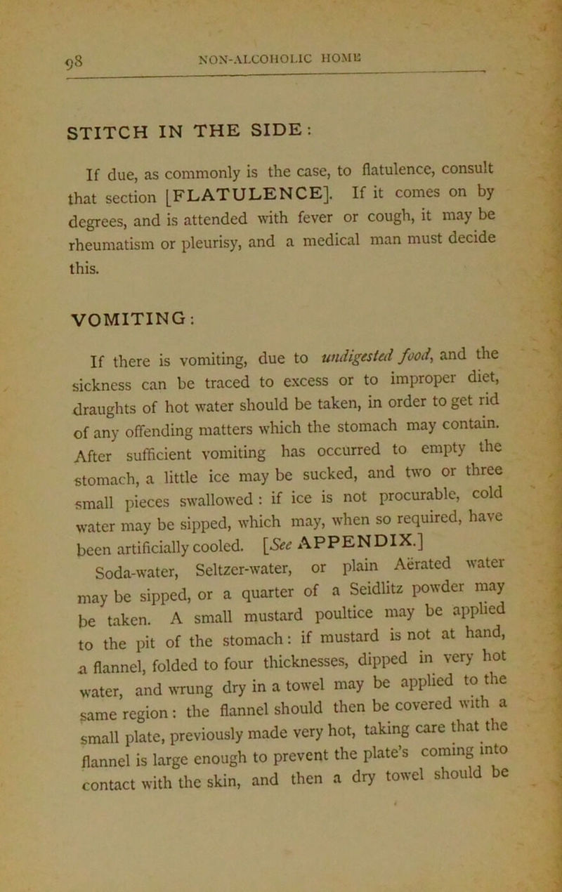 q8 STITCH IN THE SIDE: If due, as commonly is the case, to flatulence, consult that section [FLATULENCE]. If it comes on by degrees, and is attended with fever or cough, it may be rheumatism or pleurisy, and a medical man must decide this. VOMITING: If there is vomiting, due to undigested food, and the sickness can be traced to excess or to improper diet, draughts of hot water should be taken, in order to get rid of any offending matters which the stomach may contain. After sufficient vomiting has occurred to empty the stomach, a little ice may be sucked, and two or three small pieces swallowed : if ice is not procurable, cold water may be sipped, which may, when so required, have been artificially cooled. [See APPENDIX.] Soda-water, Seltzer-water, or plain Aerated water may be sipped, or a quarter of a Seidlitz powder may be taken. A small mustard poultice may be applied to the pit of the stomach: if mustard is not at hand, a flannel, folded to four thicknesses, dipped in very hot water, and wrung dry in a towel may be applied to the same region: the flannel should then be covered with a small plate, previously made very hot, taking care that the flannel is large enough to prevent the plate’s coming into contact with the skin, and then a dry towel should be
