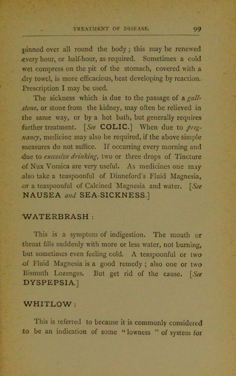 pinned over all round the body; this may be renewed every hour, or half-hour, as required. Sometimes a cold wet compress on the pit of the stomach, covered with a dry towel, is more efficacious, heat developing by reaction. Prescription I may be used. The sickness which is due to the passage of a gall- stone, or stone from the kidney, may often be relieved in the same way, or by a hot bath, but generally requires further treatment. [5c<f COLIC.] When due to preg- nancy, medicine may also be required, if the above simple measures do not suffice. If occurring every morning and -due to excessive drinking, two or three drops of Tincture of Nux Vomica are very useful. As medicines one may also take a teaspoonful of Dinneford’s Fluid Magnesia, or a teaspoonful of Calcined ‘Magnesia and water. [Sec NAUSEA and SEA-SICKNESS.] WATERBRASH : This is a symptom of indigestion. The mouth or throat fills suddenly with more or less water, not burning, but sometimes even feeling cold. A teaspoonful or two of Fluid Magnesia is a good remedy ; also one or two Bismuth Lozenges. But get rid of the cause. [See DYSPEPSIA.] WHITLOW : This is referred to because it is commonly considered lo be an indication of some “ lowness ” of system for