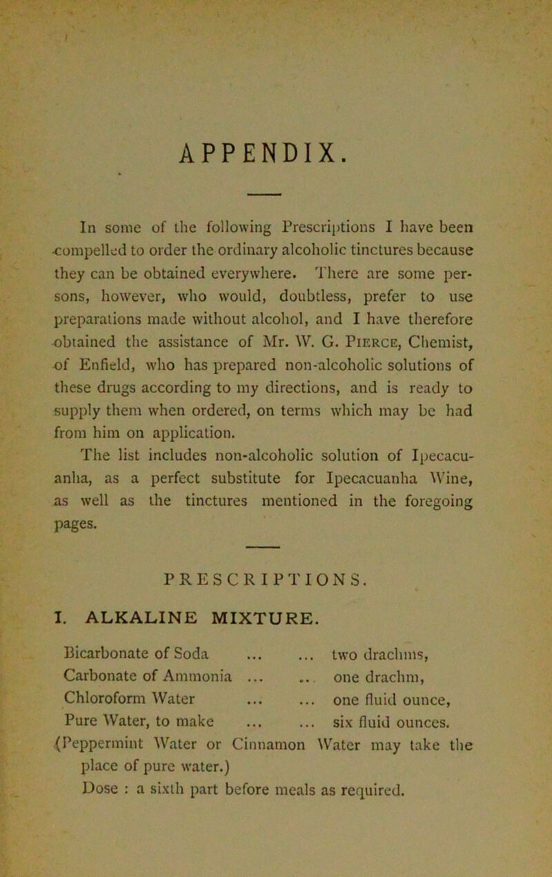 V > V APPENDIX. In some of the following Prescriptions I have been •compelled to order the ordinary alcoholic tinctures because they can be obtained everywhere. There are some per- sons, however, who would, doubtless, prefer to use preparations made without alcohol, and I have therefore •obtained the assistance of Mr. W. G. Pierce, Chemist, of Enfield, who has prepared non-alcoholic solutions of these drugs according to my directions, and is ready to supply them when ordered, on terms which may be had from him on application. The list includes non-alcoholic solution of Ipecacu- anha, as a perfect substitute for Ipecacuanha Wine, as well as the tinctures mentioned in the foregoing pages. PRESCRIPTIONS. I. ALKALINE MIXTURE. Bicarbonate of Soda Carbonate of Ammonia ... Chloroform Water Pure Water, to make {Peppermint Water or Cinnamon Water may take the place of pure water.) Dose : a sixth part before meals as required. two drachms, one drachm, one fluid ounce, six fluid ounces.