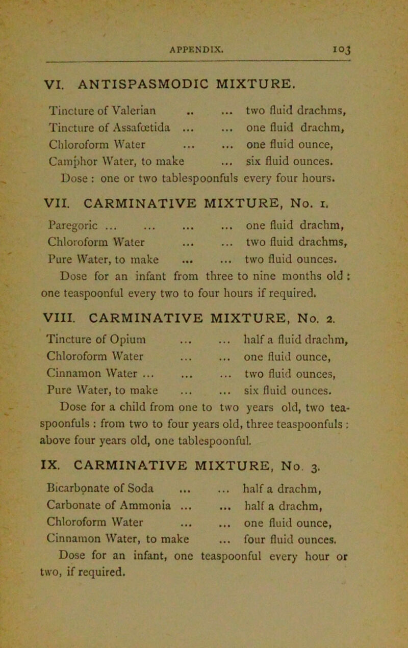 VI. ANTI SPASMODIC MIXTURE. Tincture of Valerian Tincture of Assafcetida .. Chloroform Water Camphor Water, to make two fluid drachms, one fluid drachm, one fluid ounce, six fluid ounces. Dose : one or two tablespoonfuls every four hours. VII. CARMINATIVE MIXTURE, No. 1. Paregoric ... ... ... ... one fluid drachm, Chloroform Water ... ... two fluid drachms, Pure Water, to make ... ... two fluid ounces. Dose for an infant from three to nine months old : one teaspoonful every two to four hours if required. VIII. CARMINATIVE MIXTURE, No. 2. Tincture of Opium half a fluid drachm. Chloroform Water ... ... one fluid ounce, Cinnamon Water ... ... ... two fluid ounces, Pure Water, to make ... ... six fluid ounces. Dose for a child from one to two years old, two tea- spoonfuls : from two to four years old, three teaspoonfuls : above four years old, one tablespoonful. IX. CARMINATIVE MIXTURE, No 3. Bicarbonate of Soda Carbonate of Ammonia ... Chloroform Water Cinnamon Water, to make Dose for an infant, one two, if required. ... half a drachm, ... half a drachm, ... one fluid ounce, ... four fluid ounces, teaspoonful every hour or