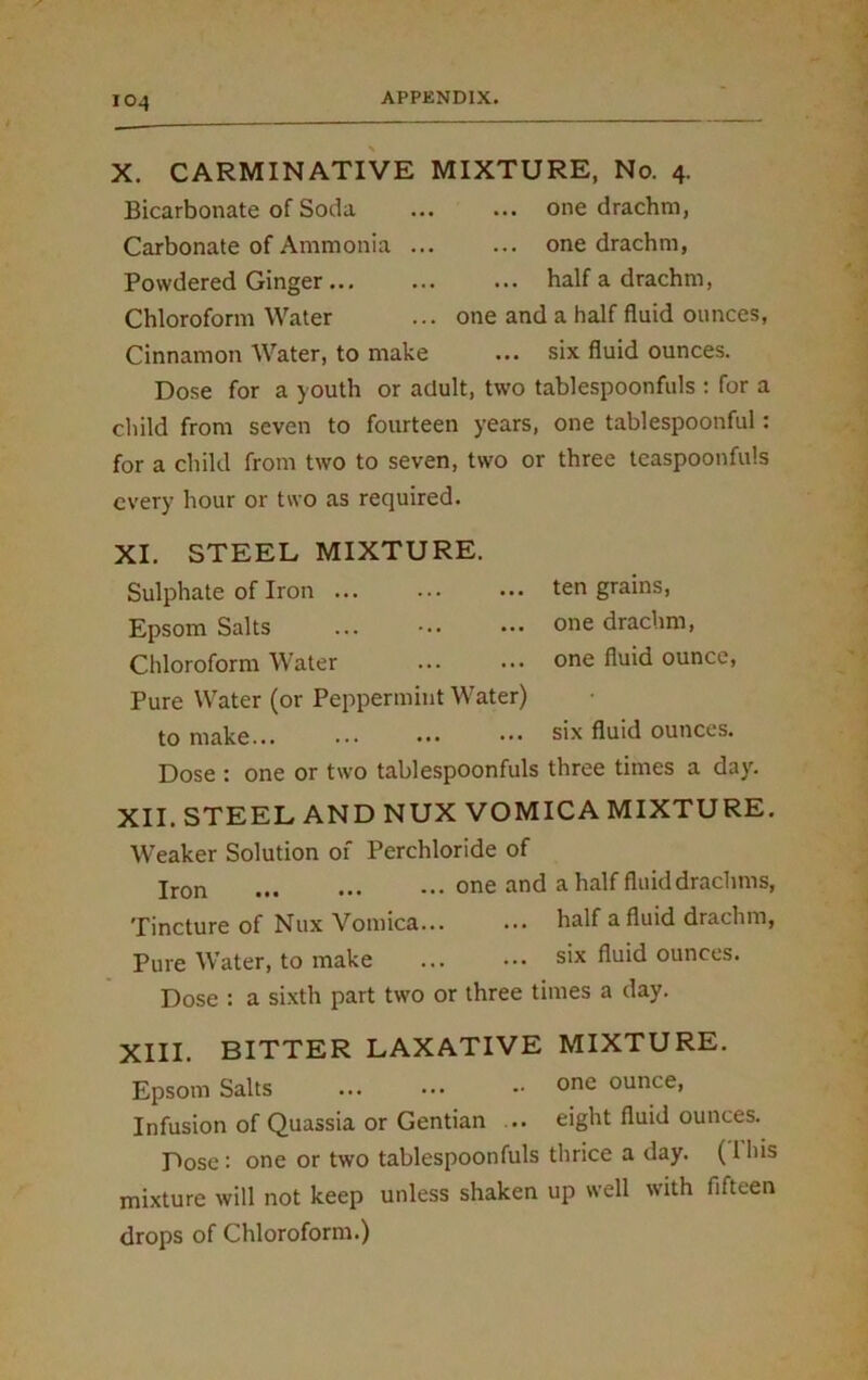 IO4 X. CARMINATIVE MIXTURE, No. 4. Bicarbonate of Soda ... ... one drachm, Carbonate of Ammonia ... ... one drachm, Powdered Ginger ... ... ... half a drachm, Chloroform Water ... one and a half fluid ounces, Cinnamon Water, to make ... six fluid ounces. Dose for a youth or adult, two tablespoonfuls : for a child from seven to fourteen years, one tablespoonful: for a child from two to seven, two or three teaspoonfuls every hour or two as required. XI. STEEL MIXTURE. Sulphate of Iron ten grains, Epsom Salts ... one drachm, Chloroform Water ... ••• one fluid ounce, Pure Water (or Peppermint Water) to make... ... ... • •• six fluid ounces. Dose : one or two tablespoonfuls three times a day. XII. STEEL AND NUX VOMICA MIXTURE. Weaker Solution of Perchloride of Iron one and a half fluid drachms, Tincture of Nux Vomica... ... half a fluid drachm, Pure Water, to make ... ••• six fluid ounces. Dose : a sixth part two or three times a day. XIII. BITTER LAXATIVE MIXTURE. Epsom Salts one ounce, Infusion of Quassia or Gentian ... eight fluid ounces. Dose : one or two tablespoonfuls thrice a day. (1 his mixture will not keep unless shaken up well with fifteen drops of Chloroform.)