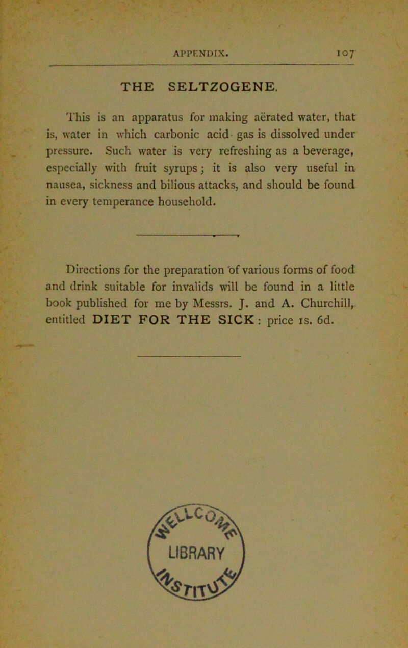 THE SELTZOGENE. This is an apparatus for making aerated water, that is, water in which carbonic acid gas is dissolved under pressure. Such water is very refreshing as a beverage, especially with fruit syrups; it is also very useful in nausea, sickness and bilious attacks, and should be found in every temperance household. Directions for the preparation of various forms of food and drink suitable for invalids will be found in a little book published for me by Messrs. J. and A. Churchill, entitled DIET FOR THE SICK : price is. 6d.