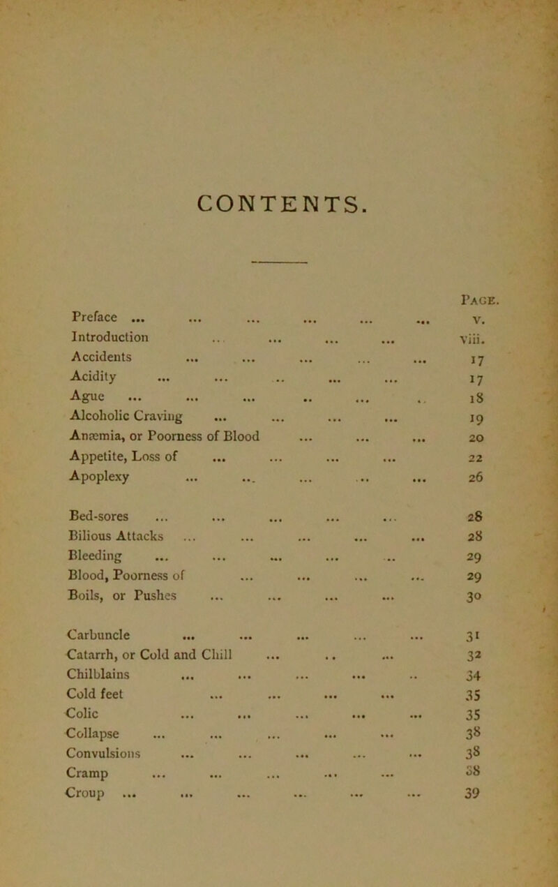 CONTENTS Preface ... Introduction Accidents Acidity Ague Alcoholic Craving Anaemia, or Poorness of Blood Appetite, Loss of Apoplexy I’aok. v. Viii. 17 17 18 19 20 22 26 Bed-sores ... ... ... ... ... 28 Bilious Attacks ... ... ... ... ... 28 Bleeding ... ... ... ... ... 29 Blood, Poorness of ... ... ... ... 29 Boils, or Pushes ... ... ... ... 30 Carbuncle Catarrh, or Cold and Chill Chilblains Cold feet Colic Collapse Convulsions Cramp Croup ... 31 32 34 35 35 38 38 08 39