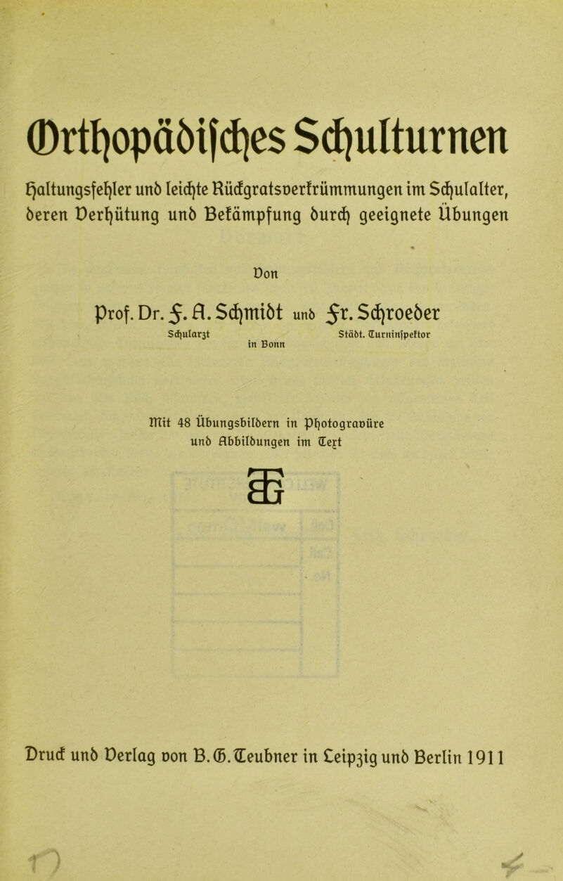 (Drtf)opäöif<i)es Schulturnen Haltungsfehler unö teidfte Riufgratsnerfrümmungen im Schulalter, beren üerhütung unö Betämpfung burd) geeignete Übungen Don Prof. Dr. 5* fl. ScE)iniöt un6 5r-^^roeöer Schulart Stäbt. üurninfpeftor in Bonn mit 48 Übungsbilbern in pifotogranüre unö Hbbilbungen im tCejrt Druc! unö Derlag uon B.S.tEeubner in Ceipjig unö Berlin 1911