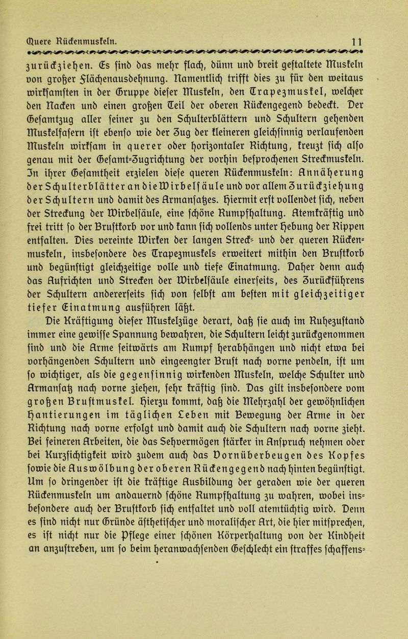 3urü(f3iel)en. (Es finb bas ntef)r flad), bümt unb breit geftaltete Rtusteln non großer $läd)enausbef)nung. namentlich trifft bies 311 für ben weitaus wirtfamften in ber (Bruppe biefer TTtusteln, ben Ürape3mustel, welcher ben Kaden unb einen grogen (Teil ber oberen Rüdengegenb bebedt. Der (Befamt3ug aller feiner 3U ben Schulterblättern unb Sputtern get)enben XTtustelfafern ift ebenfo roie ber 3ug ber Heineren gleid)finnig oerlaufenben ITtusteln roirtfam in querer ober horizontaler Richtung, treu3t fid) alfo genau mit ber (Befamt53ugrid)tung ber oorf)in befprodjenen Stredmusteln. 3n ihrer (5efamtt)eit er3ielen biefe queren Rüdenmusteln: Rttnäfyerung ber Schulterblätter an bie XD irb elf äule unb oor allem3urüd3iehung ber Schultern unb bamit bes Rrmanfages. hiermit erft oollenbet fid), neben ber Streuung ber XDirbelfäuIe, eine fd)öne Rumpfhaltung. Rtemträftig unb frei tritt fo ber Bruftforb oor unb tann fid) oollenbs unter Hebung ber Kippen entfalten. Dies vereinte XDirten ber langen StrecH unb ber queren Rüden5 mustein, insbefonbere bes Hrape3mustels erweitert mithin ben Brufttorb unb begünftigt gleid)3eitige oolle unb tiefe (Einatmung. Daher benn aud) bas Rufrid)ten unb Streden ber XDirbelfäuIe einerfeits, bes Surüdfüfjrens ber $d)ultern anbererfeits fid) oon felbft am beften mit gleid)3eitiger tiefer (Einatmung ausführen lägt. Die Kräftigung biefer Ktustel3Üge berart, bag fie aud) im Rul)e3uftanb immer eine gewiffe Spannung bewahren, bie Schultern Ieid)t 3urüdgenommen finb unb bie Rrme feitroärts am Kumpf t)erabl)ängen unb nid)t etwa bei oorfjängenben Schultern unb eingeengter Bruft nad) oorne penbeln, ift um fo widriger, als bie gegenfinnig wirtenben Ktusteln, welche Sdjulter unb Hrmanfag nad) oorne 3iet)en, feXjr fräftig finb. Das gilt insbefonbere 00m grogenBruftmustel. t}ier3U tommt, bag bie KTef^al)! ber gewöhnlichen Hantierungen im täglichen £eben mit Bewegung ber Rrme in ber Richtung nad) oorne erfolgt unb bamit aud) bie Schultern nad) oorne 3iel)t. Bei feineren Hrbeüen, bie bas $et)oermögen ftärter in Rnfprud) nehmen ober bei Kur3fid)tigfeit wirb 3ubem aud) bas Dornüberbeugen bes Kopfes fowie bie Ruswölbung ber oberen Rüdengegenb nad) hinten begünftigt. Um fo bringenber ift bie fräftige Rusbilbung ber geraben wie ber queren Küdenmusteln um anbauernb fd)öne Rumpfhaltung 3U wahren, wobei ins5 befonbere aud) ber Brufttorb fid) entfaltet unb ooll atemtiid)tig wirb. Denn es finb nid)t nur (Brünbe äftl)etifd)er unb moralifdjer Rrt, bie l)ier mitfpredjen, es ift nid)t nur bie Pflege einer fd)önen Körperhaltung oon ber Kinbljeit an an3uftreben, um fo beim t)eranwad)fenben (Befd)Ied)t ein ftraffes fd)affens5