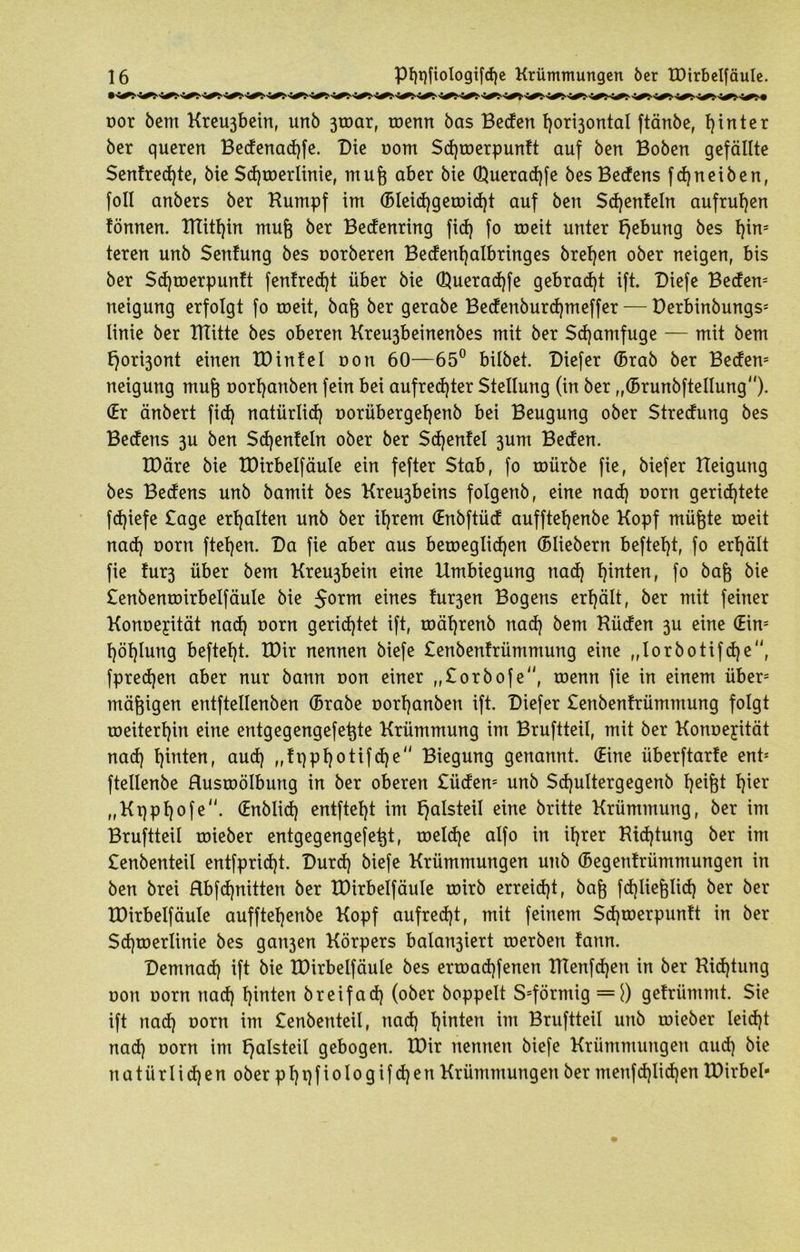 oor bem Kreuäbein, unb 3toar, toenn bas Beden hor^ontal ftänbe, hinter ber queren Bedenadrfe. Die t>om Sd)toerpuntt auf ben Boben gefällte Sentred)te, bie Sd)toerlinie, mufe aber bie (3}uerad)fe besBedens fdjneiben, foll anbers ber Kumpf im (Bleidjgeroidjt auf ben Stfjenteln aufruf)en tonnen. tTTitf)in muf) ber Bedenring fid) fo roeit unter Hebung bes b)in= teren unb Senfung bes oorberen Bedenf)albringes breljen ober neigen, bis ber $d)toerpuntt fenfred)t über bie (Uueradjfe gebracht ift. Biefe Beden5 neigung erfolgt fo roeit, baft ber gerabe Bedenburdjmeffer — Derbinbungs5 linie ber ITTitte bes oberen Kreu3beinenbes mit ber Scfyamfuge — mit bem t)ori3ont einen XD infei oon 60—65° bilbet. Biefer ©rab ber Beden5 neigung mufe oorf)aitben fein bei aufrechter Stellung (in ber „©runbftellung). (Er änbert fid) natürlich oorübergefjenb bei Beugung ober Stredung bes Bedens 3U ben Sd)enteln ober ber Sdjenfel 3um Beden. IDäre bie tDirbelfäule ein fefter Stab, fo mürbe fie, biefer Keigung bes Bedens unb bamit bes Kreu3beins folgenb, eine nad) oorn gerichtete fd)iefe Sage erhalten unb ber ihrem (Enbftüd aufftehenbe Kopf müftte roeit nad) oorn ftehen. Da fie aber aus beroeglid)en ©liebem befteht, fo erhält fie tur3 über bem Kreu3bein eine Umbiegung nad) hatten, fo ba§ bie Senbentoirbelfäule bie 5orm eines fu^en Bogens erhält, ber mit feiner Konoejität nad) oorn gerichtet ift, toährenb nad) bem Küden 3U eine (Ein5 höhlung befteht. tDir nennen biefe Senbentrümmung eine „lorbotifdje, fpred)en aber nur bann oon einer „Sorbofe, toenn fie in einem über5 mäßigen entftellenben ©rabe oorhanben ift. Biefer Senbentrümmung folgt roeiterhin eine entgegengefetjte Krümmung im Bruftteü, mit ber Konoejität nad) hinten, aud) ,,tt)pf)otifd)e Biegung genannt, ©ine überftarte ent5 ftellenbe Hustoölbung in ber oberen Süden5 unb Sdjultergegenb heifü hier „Kqphofe. ©nblid) entfteht im f^alsteil eine britte Krümmung, ber im Bruftteü toieber entgegengefetjt, roeld)e alfo in ihrer Kid)tung ber im Senbenteil entfpridjt. Burd) biefe Krümmungen unb ©egentrümmungen in ben brei Hbfd)nitten ber tDirbelfäule mirb erreicht, bag fdjliefelid) ber ber tDirbelfäule aufftehenbe Kopf aufrecht, mit feinem Sdjroerpuntt in ber Sd)toerlinie bes gan3en Körpers balart3iert roerbert fann. Bemnad) ift bie tDirbelfäule bes ertoad)fenen ttlenfd)en in ber Kid)tung oon oorn nad) hinten breifach (ober hoppelt S5förmig = \) getrümmt. Sie ift nad) oorn im Senbenteil, nad) hinten im Bruftteü unb toieber leid)t nad) oorn im t)alsteil gebogen. tDir nennen biefe Krümmungen aud) bie natürlichen ober pf)t)fiologif d)en Krümmungen ber menfd)Iid)en XDirbel-