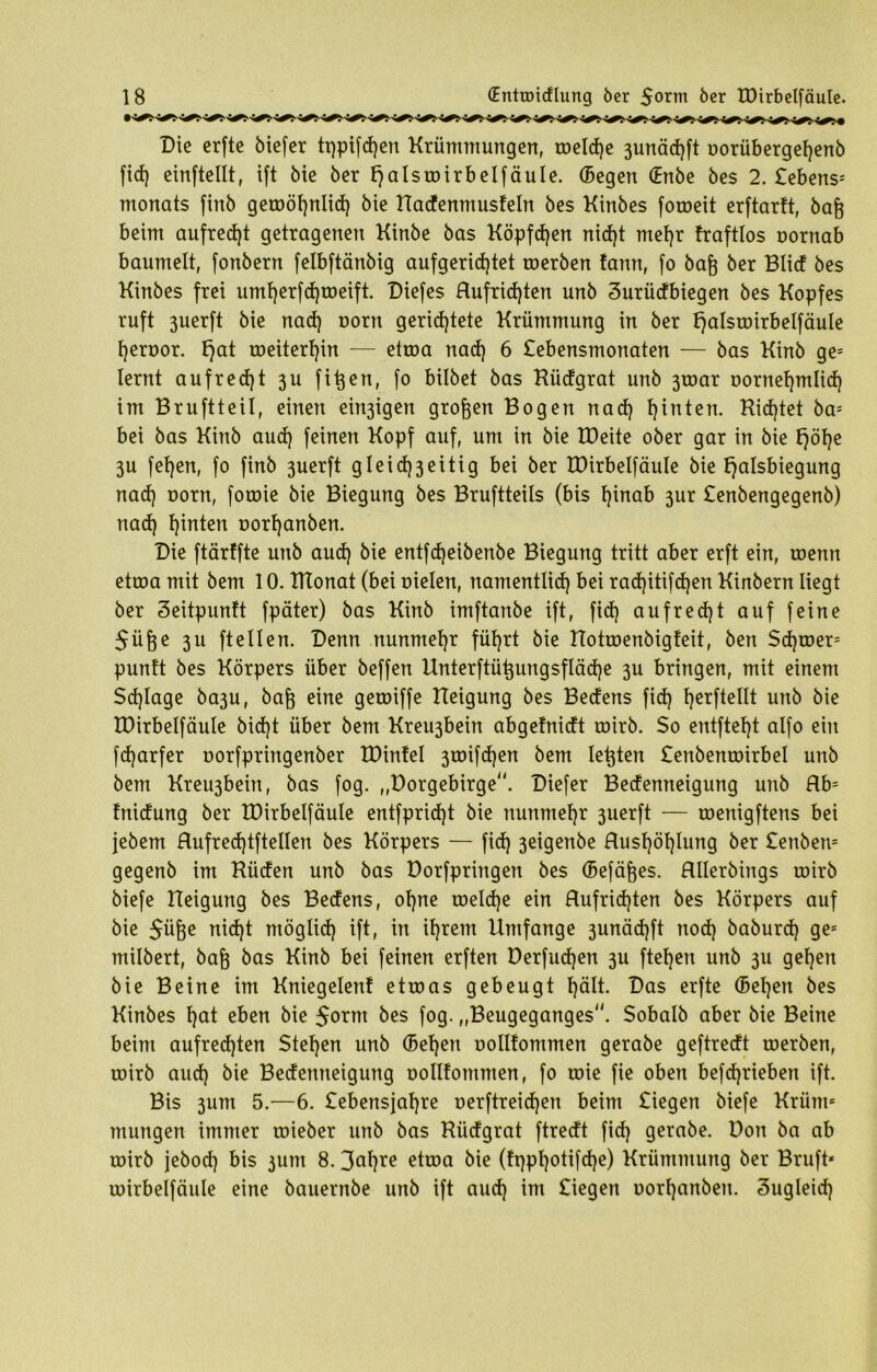 Die erfte biefer tt)pifd)en Krümmungen, toeldje 3unäd)ft oorübergef)enb fid) einftellt, ift Me öer fjalstoirbelfäule. (Begen (Enbe bes 2. Sehens- monats finb geroöf)nlid) bie Radenmusfein bes Kinbes foroeit erftarft, bafc beim aufrecht getragenen Kinbe bas Köpften nid)t mehr fraftlos nornab baumelt, fonbern felbftänbig aufgerid)tet toerben fartn, fo bafj ber Blid bes Kinbes frei umt)erfd)toeift. Dieses Rufrid)ten unb Surüdbiegen bes Kopfes ruft ßuerft bie nad) oorrt gerichtete Krümmung in ber fjalstoirbelfäule heroor. fjat roeiterf)in — etroa nad) 6 Sebensmonaten — bas Kinb ges lernt aufrecht 3U fitzen, fo bilbet bas Rüdgrat unb 3roar oornef)mIid) im Bruftteil, einen einigen großen Bogen nad) hinten. Ridjtet ba* bei bas Kinb aud) feinen Kopf auf, um in bie tDeite ober gar in bie fjöl)e 3U fehen, fo finb 3uerft gleid)3eitig bei ber IDirbelfäuIe bie fjalsbiegung nad) norn, foroie bie Biegung bes Bruftteils (bis hinab 3ur Senbengegenb) nad) hinten oorf)anben. Die ftärffte unb aud) bie entfd)eibenbe Biegung tritt aber erft ein, roenn etroa mit bem 10. IHonat (bei nieten, namentlich bei rad)itifd)en Kinbern liegt ber Seitpunft fpäter) bas Kinb imftanbe ift, fid) aufrecht auf feine $üße ßU ftetten. Denn nunmehr führt bie RotroenMgfeit, ben Sdjtoer5 puntt bes Körpers über beffen Unterftü^ungsfläd)e 3U bringen, mit einem Sd)Iage ba3U, bafj eine getoiffe Reigung bes Bedens fid) bestellt unb bie IDirbelfäuIe bid)t über bem Kreu3bein abgetnidt toirb. So entfteht atfo ein fdjarfer norfpringenber EDinfel 3tnifd)en bem testen £enbenroirbel unb bem Kreu3bein, bas fog. „Dorgebirge. Diefer Bedenneigung unb Rb= fnidung ber IDirbelfäuIe entfprid)t bie nunmehr 3uerft — roenigftens bei jebem Rufred)tftellen bes Körpers — fid) 3eigenbe Rushöhtung ber Senbem gegenb im Rüden unb bas Dorfprirtgen bes (Befäfjes. Rllerbings roirb biefe Reigung bes Bedens, ohne toeldje ein Rufrid)ten bes Körpers auf bie $üfoe ntöglid) ift, in ihrem Umfange 3unäd)ft nod) baburd) ges milbert, bag bas Kinb bei feinen erften Derfudjen 3U ftehen unb 3U gehen bie Beine im Kniegelenf etroas gebeugt hdtt. Das erfte (5et)en bes Kinbes f)at eben bie $oxm bes fog. „Beugeganges. Sobalb aber bie Beine beim aufrechten Stehen unb (Sehen oollfommen gerabe geftredt toerben, roirb aud) bie Bedenneigung oollfommen, fo roie fie oben befd)rieben ift. Bis 3um 5.—6. £ebensjaf)re oerftreid)en beim Siegen biefe Krüm* mungert immer roieber unb bas Rüdgrat ftredt fid) gerabe. Don ba ab roirb jebod) bis 3um 8.3al)re etroa (ft)pf)Mifd)e) Krümmung ber Bruft* roirbelfäule eine bauernbe unb ift aud) im Siegen uort)anbeu. Sugteid)