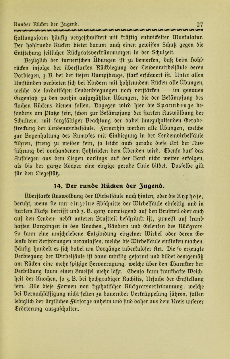 W W W W ^ W W W W W ^ W !^ ‘^t W WW'W f)altungsform Tjäufig oerge[d)iDiftert mit fräftig entroidelter Rtusfulatur. Der t)of)Irunöe Rüden bietet barunt and) einen getoiffen Sd)ug gegen bie (Entftefyung feitlidjer Rüdgratsuerfrüntmungen in ber $d)ul3eit. Be3Üglid) ber turnerifdjen Übungen ift 3U bemerfen, bag beim f)of)ls rüden infolge ber überftarten Rüdbiegung ber £enbemmrbelfäule beren Dorbiegen, 3. B. bei ber tiefen Rumpfbeuge, ftart erfd)toert ift. Unter allen Umftänben nerbieten fid) bei Kinbern mit fjoljlrunbem Rüden alle Übungen, roeldje bie lorbotifcfjen £enbenbiegungen ttod) oerftärfen — im genauen (Begenfat3 3U ben t>orl)iu aufge3äl)lten Übungen, bie ber Befämpfung bes fladjen Rüdens bienen follen. Dagegen toirb l)ier bie Spannbeuge bes fonbers am plage fein, fdjon 3ur Befämpfung ber ftarfen Rustoölbung ber Schultern, mit forgfältiger Bead)tung ber babei inne3uf)altenben (Berabe= ftredung ber £enbentoirbelfäuIe. 5erner^n werben alle Übungen, roeld)e 3ur Bogengaltung bes Rumpfes mit (Einbiegung in ber £enbentüirbelfäule führen, ftreng 3U meiben fein, fo leid)t aud) gerabe biefe Rrt ber Rus* fügrung bei uorganbenem l)of)lrüden bem Übenben roirb. (Ebenfo barf bas Rufbiegen aus bem £iegen norlings auf ber Bant nid)t roeiter erfolgen, als bis ber gan3e Körper eine einige gerabe £inie bilbet. Dasfelbe gilt für ben £iegeftüg. 14. Der ruttöe Kilcfteit öer Jugeitö. Überftarfe Rustoölbung ber Xüirbelfäule nad) hinten, ober bie Kqpljofe, beruht, roenn fie nur ein3elne Rbfd)nitte ber XDirbelfäule einfeitig unb in ftartem Klage betrifft unb 3. B. gan3 oorroiegenb auf ben Bruftteil ober aud) auf ben £enben= nebft unteren Bruftteil befdjränft ift, 3umeift auf traut* f)aften Dorgängen in ben Knod)en,#Bänbern unb (Belenfen bes Rüdgrats. So fann eine umfd)riebene (Ent3Ünbung ein3elner EDirbel ober beren (5e= lenfe gier Serftörungen oeranlaffen, toelcge bie XDirbelfäule einfinfen machen, häufig ganbelt es fid) babei um Dorgänge tuberfulöfer Rrt. Die fo er3eugte Derbiegung ber XDirbelfäule ift bann roinflig geformt unb bilbet bemgemäg am Rüden eine mef)r fpigige t)eroorragung, toeld)e über ben dt)arafter ber Derbilbung faunt einen Stoeifel mel)r lägt. (Ebenfo fann franffjafte XDeid)= X)eit ber Knod)en, fo 3. B. bei gocggrabiger Rad)itis, Urfadje ber (Entfteltung fein. Rlle biefe $ormen oon fqpgotifcger Rüdgratsoerfrümmung, toeldje bei üernad)Iäffigung nid)t feiten 311 bauernber üerfrüppelung führen, fallen Iebiglid) ber är3tlid)en 5ürforge anheim unb finb baf)er aus bem Kreis unferer (Erörterung aus3ufd)alten.