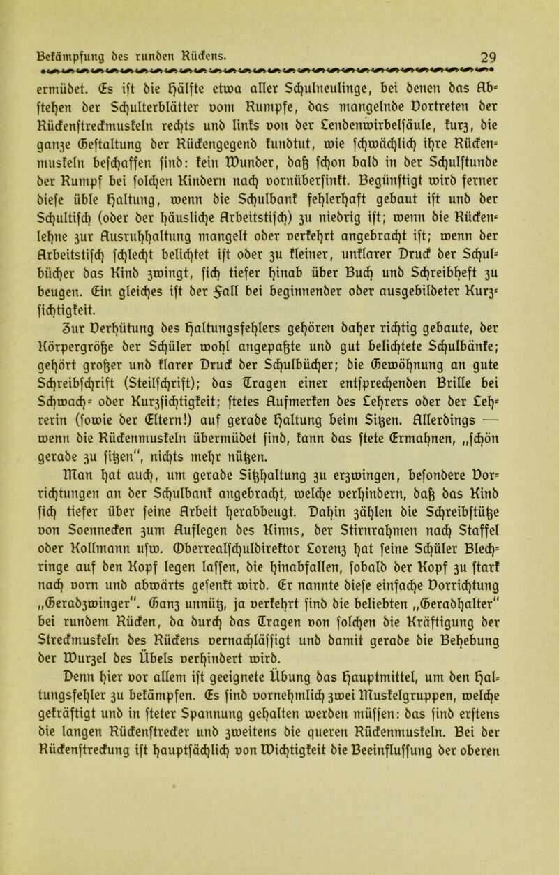 * W W W W W W W WWW W ermiibet. (Es ift bie hälfte etroa aller Schulneulinge, bei benen bas Rbe fielen ber Schulterblätter oont Kumpfe, bas mangelnbe Dortreten ber Küdenftredmusfeln rechts unb lints oon ber £enbemoirbelfäule, fur3, bie gati3e (Beftalturtg ber Küdengegenb funbtut, tote fd)toäd)lid) ihre Küdem musfein befdjaffen finb: fein EDunber, baß fd)on halb in ber Sd)ulftunbe ber Kumpf bei folgen Kinbern nad) oornüberfinft. Begünftigt roirb ferner biefe üble Haltung, roenn bie Sd)ulbanf fehlerhaft gebaut ift unb ber Sdjultifch (ober ber häusliche Rrbeitstifd)) 3U niebrig ift; toemt bie Küdem lehne 3ur Rusruf)f)altung mangelt ober oerfeljrt angebracht ift; roenn ber Rrbeitstifd) fd)led)t belichtet ift ober 3U Heiner, unHarer Drud ber Schub büdjer bas Kinb 3toingt, (ich tiefer h^na^ über Bud) unb Schreibheft 3U beugen. (Ein gleiches ift ber 5all bei beginnenber ober ausgebilbeter Kur3s fidjtigfeit. 3ur Derhütung bes haltungsfefjlers gehören baher ridjtig gebaute, ber Körpergröße ber Sd)üler roohl angepaßte unb gut belichtete Sd)ulbänfe; gehört großer unb flarer Drud ber $d)ulbüd)er; bie (Beroöhnung an gute $d)reibfd)rift (Steilfdjrift); bas (Tragen einer entfpredjenben Brille bei $d)toad)= ober Kur3fid)tigfeit; ftetes Rufmerfen bes £el)rers ober ber £el)5 rerin (fotoie ber (Eltern!) auf gerabe haltung beim Sißen. Rllerbings — roenn bie Küdenmusfeln übermübet finb, fann bas ftete (Ermahnen, „fd)ön gerabe 3U fißen, nichts mehr nüßen. Klan hat auch, um gerabe Sißhaltung 3U er3toingen, befonbere Dors ridjtungen an ber Sd)ulbanf angebracht, toeld)e oerhinbern, baß bas Kinb fid) tiefer über feine Hrbeit hetabbeugt. Dahin 3ählen bie Sd)reibftüße oon Soenneden 3um Ruflegen bes Kinns, ber Stirnrahmen nad) Staffel ober Kollmann ufro. ©berrealfd)ulbireftor £oren3 hat feine Sd)üler Bled)= ringe auf ben Kopf legen laffen, bie fpnabfallen, fobalb ber Kopf 3U ftarf nad) oorn unb abroärts gefenft roirb. (Er nannte biefe einfad)e Dorrid)tung ,,(5erab3ioinger. (5an3 unnüß, ja oerfehrt finb bie beliebten „©erabf)alter bei runbem Küden, ba burd) bas (Tragen oon foldjen bie Kräftigung ber Stredmusfeln bes Küdens oernadjläffigt unb bamit gerabe bie Behebung ber K)ur3el bes Übels oerl)inbert roirb. Denn hier oor allem ift geeignete Übung bas hauptmittel, um ben fjab tungsfehler 3U befämpfen. (Es finb oornehmlid) 3toei ETtusfelgruppen, roeld)e gefräftigt unb in fteter Spannung gehalten roerben müffen: bas finb erftens bie langen Küdenftreder unb 3roeitens bie queren Küdenmusfeln. Bei ber Küdenftredung ift hauptfäd)lid) oon K)id)tigfeit bie Beeinfluffung ber oberen