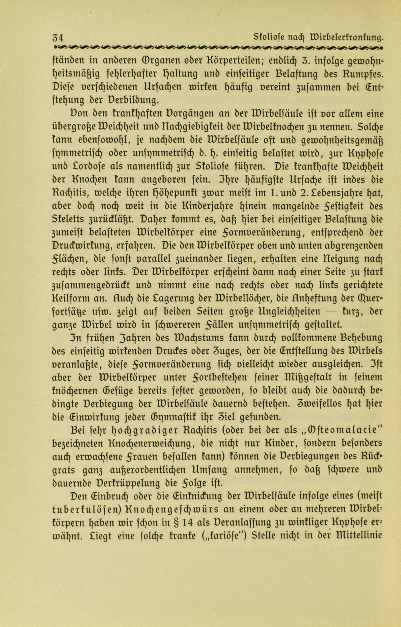 ftänben in anberen (Drganen ober Körperteilen; enblid) 3. infolge getoohm heitsmäfcig fehlerhafter Haltung unb einfeitiger Belaftung bes Kumpfes. Diefe t>erfcf)iebenen Urfad)en roirten häufig oereint 3ufammen bei (Enb ftehung ber Derbilbung. Don ben tranthaften Dorgängen an ber IDirbelfäuIe ift t>or allem eine übergroße tDeichh^it unb XTadjgiebigfeit ber tDirbeltnodjen 3U nennen. Solche tann ebenfotool)!, je nad)bem bie IDirbelfäuIe oft unb geroohnheitsgemäfj fqmmetrifd) ober unfqmmetrifd) b. h- einfeitig belaftet toirb, 3ur Kqphofe unb Sorbofe als namentlich 3ur Sfoliofe führen. Die tranthafte IDeichheit ber Knochen tann angeboren fein. 3f)re höufigfte Urfache ift inbes bie Kadjitis, toeldje ihren t)öt)epuntt 3toar meift im l.unb 2. Sebensjahre hat, aber hoch noch meit in bie Kinberjahre h^ein mangelnbe ^eftigteit bes Steletts 3urüctläfjt. Daher tommt es, bafj tpe* bei einfeitiger Belaftung bie 3umeift belafteten IDirbeltörper eine $ormt>eränberung, entfprecf)enb ber Drucfroirtung, erfahren. Die ben tDirbeltörper oben unb unten abgren3enben 5Iäd)en, bie fonft parallel 3ueinanber liegen, erhalten eine Heigung nad) red)ts ober lints. Der IDirbeltörper erfd)eint bann nad) einer Seite 3U ftart 3ufammengebrüdt unb nimmt eine nad) red)ts ober nad) lints gerichtete Keilform an. Hud) bie Sagerung ber XDirbellödjer, bie Hnfjeftung ber Quer« fortfätje ufto. 3eigt auf beiben Seiten grofte Ungleichheiten — tur3, ber gan3e tOirbel toirb in fd)toereren $ällen unfpmmetrifd) geftaltet. 3n frühen 3af)ren bes tDad)stums tann burd) oollfommene Behebung bes einfeitig toirtenben Drudes ober Suges, ber bie (Entftellung bes XDirbels oeranlafjte, biefe 5o*müeränberung fid) t>ielleid)t toieber ausgleid)en. 3ft aber ber IDirbeltörper unter $ortbeftet)en feiner ITtifjgeftalt in feinem tnödjernen ©efüge bereits fefter getoorben, fo bleibt aud) bie baburd) be* bingte Derbiegung ber IDirbelfäuIe bauernb beftehen. Stoeifellos hat f)iet bie (Eintoirtung jeber (Bpmnaftit ihr Siel gefunben. Bei fehr hadjgrabiger Kad)itis (ober bei ber als „0fteontalacie be3eid)neten Knod)enertoeid)ung, bie nid)t nur Kinber, fonbern befonbers aud) ertoad)fene Jrauen befallen tann) tönnen bie Derbiegungen bes Ktid* grats gan3 aufjerorbentIid)en Umfang annehmen, fo baft fd)toere unb bauernbe Derfrüppelung bie $oIge ift. Den (Einbruch ober bie (Eintnidung ber IDirbelfäuIe infolge eines (meift tubertulöfen) Knod)engefd)toürs an einem ober an mehreren IDirbeb förpern haben mir fdjon in § 14 als üeranlaffung 3U rointliger Kqphofe ers roähnt. Siegt eine foldje tränte („tariöfe) Stelle nid)t in ber lllittellinie