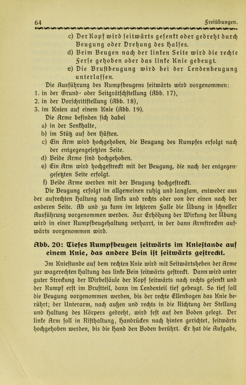 c) DerKopftoirb feitroärts gefenft ober gebretjt burdj Beugung ober Drehung bes f)alfes. d) Beim Beugen nad) ber Iinten Seite toirb bie rechte $erfe gehoben ober bas linte Knie gebeugt. e) Die Bruftbeugung toirb bei ber £enbenbeugung unterlaffen. Die Husfütjrung bes Rumpfbeugens feitroärts toirb oorgenommen: 1. in ber (5runb= ober Seitgrätfd)ftellung (Rbb. 17), 2. in ber Dorfd)rittftelIung (Rbb. 18), 3. im Knien auf einem Knie (Rbb. 19). Die Rrme befinben fid) babei a) in ber Senttjalte, b) im Stütj auf ben fjüften. c) (Ein Rrm toirb l)od)gel}oben, bie Beugung bes Kumpfes erfolgt nad) ber entgegengefetjten Seite. d) Beibe Rrme finb fyodjgefyoben. e) (Ein Rrm toirb t)od)geftredt mit ber Beugung, bie nad) ber entgegen^ gefegten Seite erfolgt. f) Beibe Rrme toerben mit ber Beugung Ijodjgeftredt. Die Beugung erfolgt im allgemeinen rut)ig unb lang[am, enttoeber aus ber aufrechten Haltung nad) linfs unb red)ts ober oon ber einen nad) ber anberen Seite. Rb unb 3U tann im letzteren $alle bie Übung in fdpieller Rusfül)rung oorgenommen toerben. 3ur (Erhöhung ber EDirfung ber Übung toirb in einer Rumpfbeugehaltung oerharrt, in ber bann Rrmftreden auf= toärts oorgenommen toirb. Hbb. 20: XEtefes Humpfbeugen fehtüärts im Knieftanöe auf einem Knie, bas anbere Bein ift feitmärts geftrecbt. 3m Knieftanbe auf bem rechten Knie toirb mit Seittoärtshcben ber Rrme 3ur toagered)ten Haltung bas linte Bein feitroärts geftredt. Dann toirb unter guter Stredung ber EDirbelfäule ber Kopf feitroärts nad) red)ts gefenft unb ber Kumpf erft im Bruftteil, bann int Senbenteil tief gebeugt. So tief foll bie Beugung oorgenommen toerben, bis ber red)te (Ellenbogen bas Knie be- rül)rt; ber Unterarm, nad) aufoen unb red)ts in bie Richtung ber Stellung unb Haltung bes Körpers gebrel)t, toirb feft auf ben Boben gelegt. Der linte Rrm foll in Rifthaltung, fjanbrüden nad) hinten gerichtet, feitroärts l)od)gel)oben toerben, bis bie f)anb ben Boben berührt. (Er f)ctt bie Rufgabe,