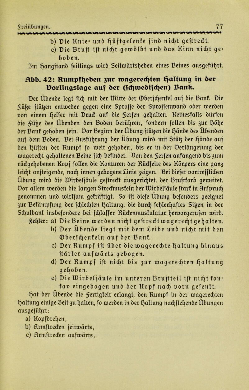 b) Die Ktties unb tjüftgelente finb nid)t geftredt. c) Die Bruft ift nid)t geroölbt unb bas Kinn nicf)t ge5 hoben. 3m f)angftanb feitlings roirb Seitroärtst)eben eines Beines ausgefüf)rt. abb. 42: Kumpf fyeben 3ur toageredjten Haltung in 6er Dorlingslage auf 6er (fd)toe6tfd)en) Banft. Der Übenbe legt fid) mit ber KTitte ber ©berfd)entel auf bie Bant. Die Süfee ftütjen entroeber gegen eine Sproffe ber Sproffenroanb ober roerben non einem Reifer mit Drucf auf bie $erfen gehalten. Keinesfalls bürfen bie $üfce bes Übenben ben Boben berühren, fonbern follen bis 3ur t)öf)e f * «V ber Bant gehoben fein, üor Beginn ber Übung ftütjen bie tjänbe bes Ubenben auf bent Boben. Bei Rusfüfjrung ber Übung roirb mit Stütj ber t)änbe auf ben fjüften ber Kumpf fo roeit gehoben, bis er in ber Derlängerung ber roagered)t gehaltenen Beine fid) befinbet. Don ben $erfen anfangenb bis 3um rüdgel)obenen Kopf follen bie Konturen ber Küdfeite bes Körpers eine gan3 Ieid)t anfteigenbe, nad) innen gebogene £inie 3eigen. Bei biefer oortrefflidjen Übung roirb bie tDirbelfäule geftredt ausgeridjtet, ber Brufttorb geroeitet. Dor allem roerben bie langen Stredmusteln ber tDirbelfäule ftart in Rnfprud) genommen unb roirtfam geträftigt. So ift biefe Übung befonbers geeignet 3ur Betämpfung ber fd)led)ten Haltung, bie burd) fehlerhaftes $i^en in ber Sdjulbant insbefonbere bei fdjlaffer Küdenmustulatur hernorgerufen roirb. fehler: a) DieBeine roerben nid)t geftredtroagered)tgehalten. b) Der Übenbe liegt mit bem £eibe unb nid)t mit ben (Dberfdjenteln auf ber Bant. c) Der Kumpf ift über bie roagered)te Haltung hinaus ftärter aufroärts gebogen. d) Der Kumpf ift nid)t bis 3ur roagered)ten Haltung gehoben. e) Die tDirbelfäule im unteren Bruftteil ift nid)ttons tan eingebogen unb ber Kopf nad) oorn gefentt. t)at ber Übenbe bie $ertigteit erlangt, ben Kumpf in ber roagered)ten Haltung einige Seit 3U halten, fo roerben in ber Haltung nad)ftehenbe Übungen ausgeführt: a) Kopfbrehen, b) Rrmftreden feitroärts, c) Rrmftreden auftoärts,