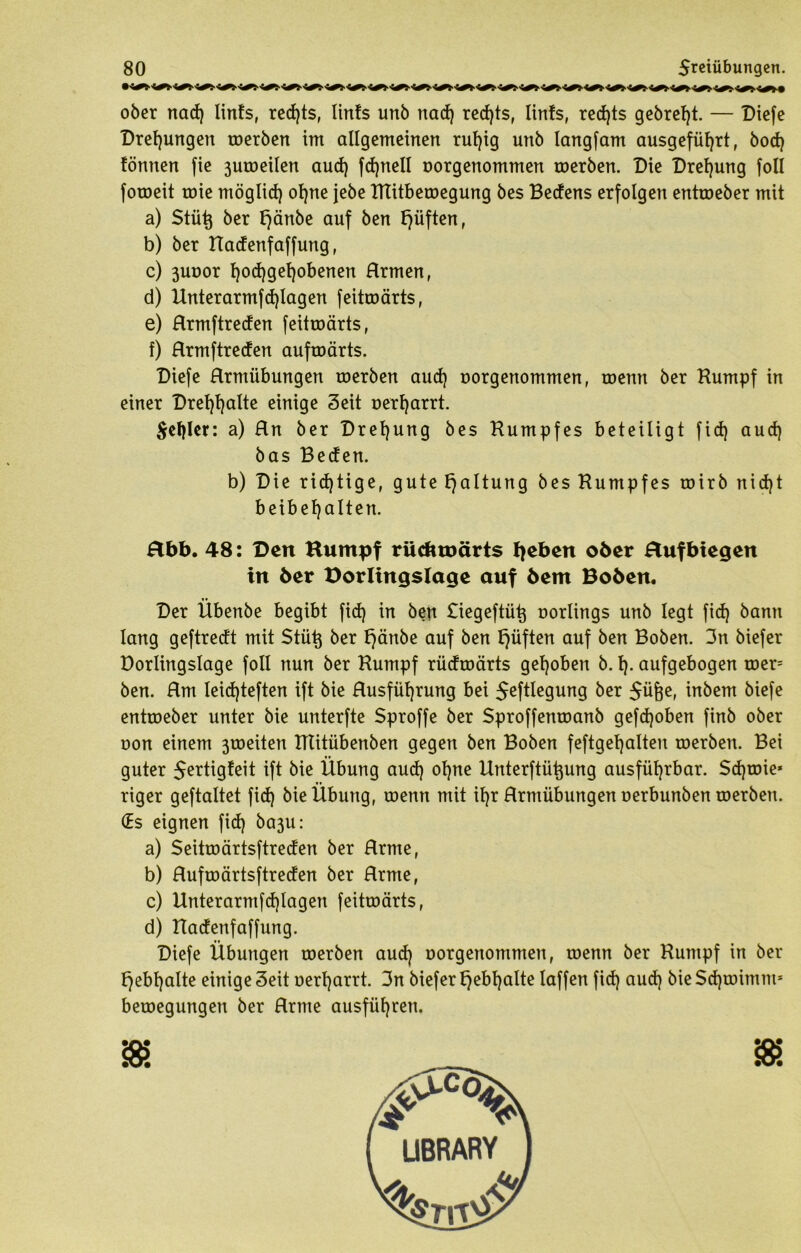 ober nad) linfs, red)ts, Iinfs unb nad) red)ts, Itnfs, red)ts gebref)t. — Diefe Drehungen roerben im allgemeinen rufyig unb langfam ausgefül)rt, bod) fönnen fie 3utoeiIen aud) fdjnell norgenommen roerben. Die Drehung foll foroeit roie möglid) of)ne jebe HTitberoegung bes Bedens erfolgen entroeber mit a) Stütj ber t)änbe auf ben lüften, b) ber Hadenfaffung, c) 3uoor fjod) gehobenen Hrmen, d) Unterarmfd)lagen feitroärts, e) Hrmftreden feitroärts, f) Hrmftreden aufroärts. Diefe Hrmiibungen roerben aud) uorgenommen, roenn ber Kumpf in einer Drefjfyalte einige Seit üerfjarrt. $ef)ler: a) Hn ber Drehung bes Kumpfes beteiligt fid) aud) bas Beden. b) Die richtige, gute Haltung bes Kumpfes roirb nid)t beibef)alten. Hbb. 48: Den Kumpf rüdmmrts fyeben ober Hufbtegen in ber Dorlingslage auf bem Boben. t* Der Ubenbe begibt fid) in ben £iegeftü^ oorlings unb legt fid) bann lang geftredt mit Stütj ber t)änbe auf ben tjüften auf ben Boben. 3n biefer Dorlingslage foll nun ber Kumpf rüdroärts gehoben b. I). aufgebogen roer= ben. Hm leidjteften ift bie Husfüt)rung bei $eftlegung ber $üfje, inbem biefe entroeber unter bie unterfte Sproffe ber Sproffenroanb gefd)oben finb ober oon einem 3roeiten Klitübenben gegen ben Boben feftgetjalten roerben. Bei guter $ertigfeit ift bie Übung aud) ol)ne Unterftü^ung ausführbar. $d)toie* riger geftaltet fid) bie Übung, roenn mit il)r Hrmübungen oerbunben roerben. (Es eignen fid) ba3u: a) Seitroärtsftreden ber Hrme, b) Hufroärtsftreden ber Hrme, c) Unterarmfd)lagen feitroärts, d) Hadenfaffung. Diefe Übungen roerben aud) oorgenommen, roenn ber Kumpf in ber f)ebl)alte einige Seit uerf)arrt. 3n biefertjebljalte laffen fid) aud) bieSd)roimm* beroegungen ber Hrme ausfüf)ren.