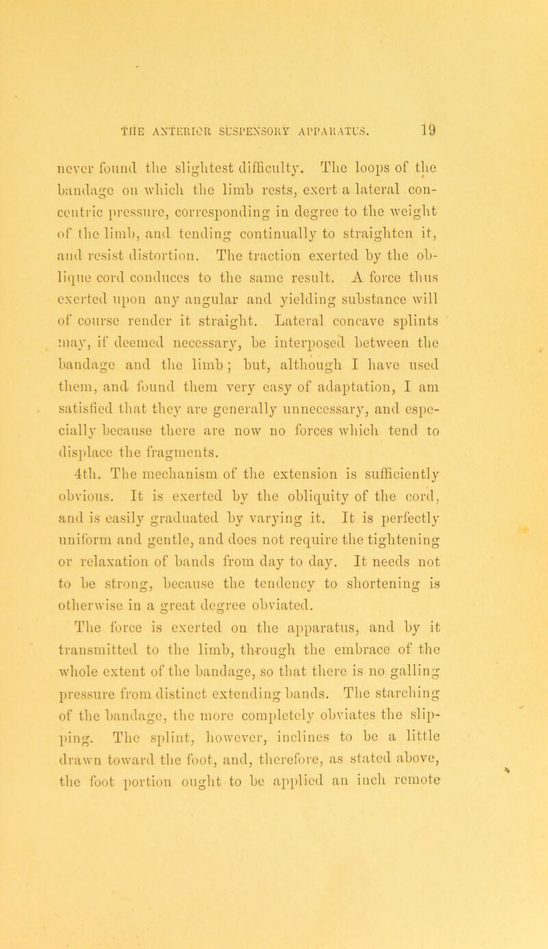 never found tlie slightest difficult}'. The loops of tlie bandage on which the limb rests, exert a lateral con- centric pressure, corresi)onding in degree to the weight of the limb, and tending continually to straighten it, and resist distortion. The traction exerted by the ob- li(pie cord conduces to the same result. A force thus exerted upon any angular and yielding substance will of course render it straight. Lateral concave splints may, if deemed necessary, be interposed between the bandage and the limb ; but, although I have used them, and found them very easy of adaptation, I am satisfied that they are generally unnecessary, and espe- cially because there are now no forces which tend to displace the fragments, 4th. The mechanism of the extension is sufficiently obvious. It is exerted by the obliquity of the cord, and is easily graduated by varying it. It is perfectly uniform and gentle, and does not require the tightening or relaxation of bands from day to day. It needs not to be strong, because the tendency to shortening is otherwise in a great degree obviated. The force is exerted on the apparatus, and by it transmitted to the limb, through the embrace of the whole extent of the bandage, so that there is no galling pressure from distinct extending bands. The starching of the bandage, the more completely obviates the slip- ping. The splint, however, inclines to be a little drawn toward the foot, and, therefore, as stated above, the foot portion ought to be applied an inch remote