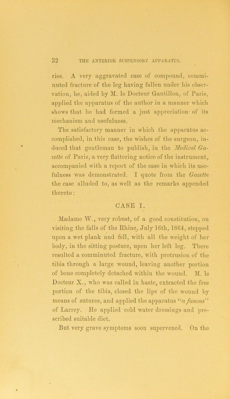 ries. A very aggravated case of compound, commi- nuted fracture of tlie leg having fallen under his obser- vation, he, aided by M. le Docteur Gantillon, of Paris, applied the apparatus of the author in a manner which shows that he had formed a just appreciation of its mechanism and usefulness. The satisfactory manner in which the apparatus ac- complished, in this case, the wishes of the surgeon, in- duced that gentleman to publish, in the Medical Ga- zette of Paris, a very flattering notice of the instrument, accomjianied with a report of the case in which its use- fulness was demonstrated. I quote from the Gazette the case alluded to, as well as the remarks appended thereto: CASE I. Madame W., very robust, of a good constitution, on visiting the falls of the Khine, July 16th, 1864, stepped upon a wet plank and fell, with all the weight of her body, in the sitting posture, upon her left leg. There resulted a comminuted fracture, with protrusion of the tibia through a large wound, leaving another portion of bone completely detached within the wound. M. le Docteur X., who was called in haste, extracted the free portion of the tibia, closed the lips of the wound by means of sutures, and applied the apparatus “a fanons of Larrey. He applied cold water dressings and pre- scribed suitable diet. But very grave symptoms soon supervened. On the