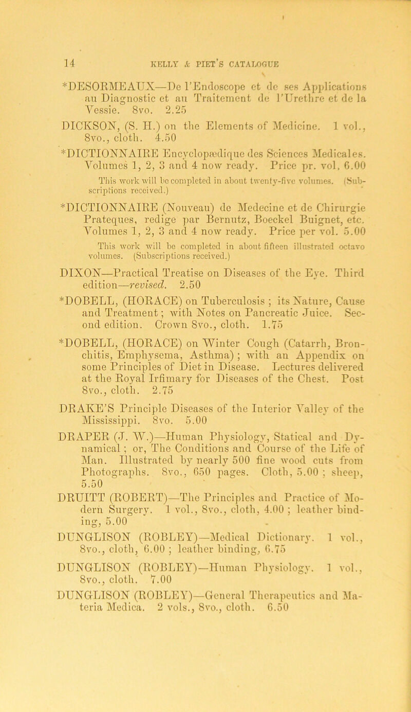 V. *DESORMEAUX—De I’Endoscope et de ses Applications an Diagnostic et an Traitement de I’Uretlire et de la O A^essie. 8vo. 2.25 DICKSON, (S. H.) on the Elements of Medicine. 1 vol., 8vo., cloth. 4.50 *DICTIONNAIRE Encyclopmdique des Sciences Medicales. A^olumes 1, 2, 3 and 4 now ready. Price pr. vol. 6.00 Tliis work will be completed in about twenty-five volumes. (Sub- scriptions received.) *DICTIONNAIPtE (Nonveau) de Medecine et de Chirurgie Prateques, redige par Bernutz, Boeckel Buignet, etc. A^olnmes 1, 2, 3 and 4 now ready. Price per vol. 5.00 This work will be completed in about fifteen illustrated octavo volumes. (Subscriptions received.) DIXON—Practical Treatise on Diseases of the Eye. Third edition—revised. 2.50 ^DOBELL, (HORACE) on Tuberculosis ; its Nature, Cause and Treatment; Avith Notes on Pancreatic Juice. Sec- ond edition. Crown 8vo., cloth. 1.75 *DOBELL, (HORACE) on AVinter Cough (Catarrh, Bron- chitis, Emphysema, Asthma) ; with an Appendix on some Principles of Diet in Disease. Lectures delivered at the Royal Irfimary for Diseases of the Chest. Post 8vo., cloth. 2.75 DRAKE’S Principle Diseases of the Interior AMlley of the Mississqipi. 8vo. 5.00 DRAPER (J. AA^.)—Human Physiology, Statical and Dy- namical ; or, The Conditions and Course of the Life of Man. Illustrated by nearly 500 fine Avood cuts from Photographs. 8vo., 650 pages. Cloth, 5.00 ; sheep, 5.50 DRUITT (ROBERT)—The Principles and Practice of AIo- dern Surgery. 1 vol., 8vo., cloth, 4.00 ; leather bind- ing, 5.00 DUNGLISON (ROBLEY)—Aledical Dictionary. 1 vol., 8vo., cloth, 6.00 ; leather binding, 6.75 DUNGLISON (ROBLEY)—Human Physiology. 1 vol., 8vo., cloth. 7.00 DUNGLISON (ROBLEY)—General Therapeutics and Ala- teria Medica. 2 vols., 8vo., cloth. 6.50