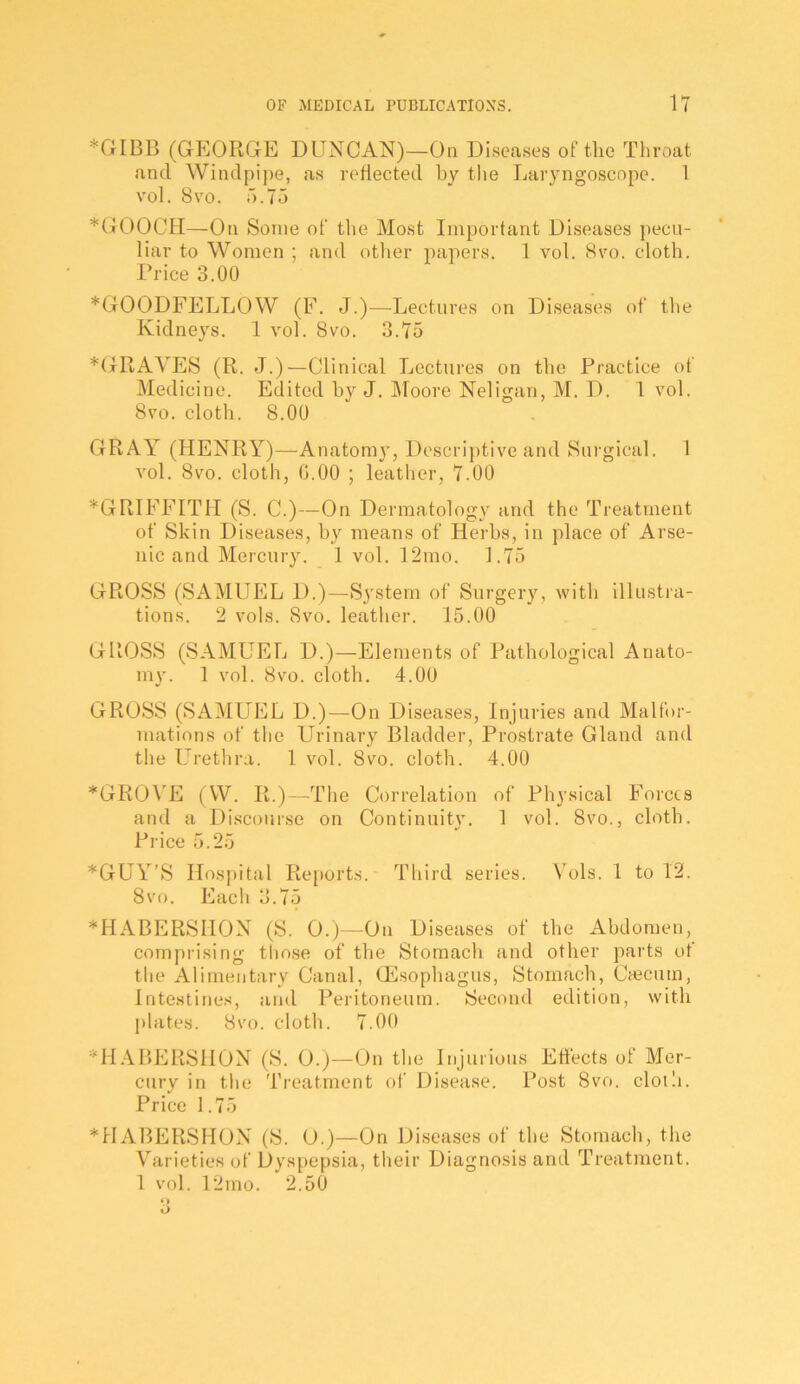 *GIBB (GEORGE DUNCAN)—On Diseases of the Throat and Windpi])e, as reflected by the Laryngoscope. 1 vol. 8\’0. 5.75 *txOOCH—On Some of the Most Important Diseases pecu- liar to Women ; and other papers. 1 vol. Svo. cloth. Price 3.00 *GOODFELLOW (E. J.)—Lectures on Diseases of the Kidneys. 1 vol. Svo. 3.75 ^GRAVES (R. J.)—Clinical Lectures on the Practice of Medicine. Edited by J. IMoore Neligan, M. D. 1 vol. Svo. cloth. S.OO GRAY (HENRY)—Anatomy, Descriptive and Surgical. 1 vol. Svo. cloth, G.OO ; leatlier, 7.00 ^GRIFFITH (S. C.)—On Dermatology and the Treatment of Skin Diseases, by means of Herbs, in place of Arse- nic and Mercury. 1 vol. 12mo. 1.75 GROSS (SAMUEL D.)—System of Surgery, with illusti'a- tions. 2 vols. Svo. leather. 15.00 GROSS (SAMUEL D.)—Elements of Pathological Anato- my. 1 vol. Svo. cloth. 4.00 GROSS (SAMUEL D.)—On Diseases, Injuries and Malfor- mations of the Urinary Bladder, Prostrate Gland and the Urethra. 1 vol. Svo. cloth. 4.00 *GRO\'E (W. R.)—The Correlation of Physical Forces anel a Discourse on Continuity. 1 vol. Svo., cloth. Piice 5.25 *GUY’S Hos))ital Re[)orts. Third series. Vols. 1 to 12. Svo. Each 3.75 *HABERSHON (S. 0.)—On Diseases of the Abdomen, comprising those of the Stomach and other parts ot the Alimentary Canal, OEsophagus, Stomach, Cascutn, Intestines, and Peritoneum. Second edition, wdth plates. Svo. cloth. 7.00 ^H.\BERSHON (S. 0.)—On the Injurious Effects of Mer- cury in the Treatment of Disease. Post Svo. cloili. Price 1.75 *HABERSHON (S. O.)—On Diseases of the Stomach, the Varieties of Dyspepsia, their Diagnosis and Treatment. 1 vol. 12mo. 2.50