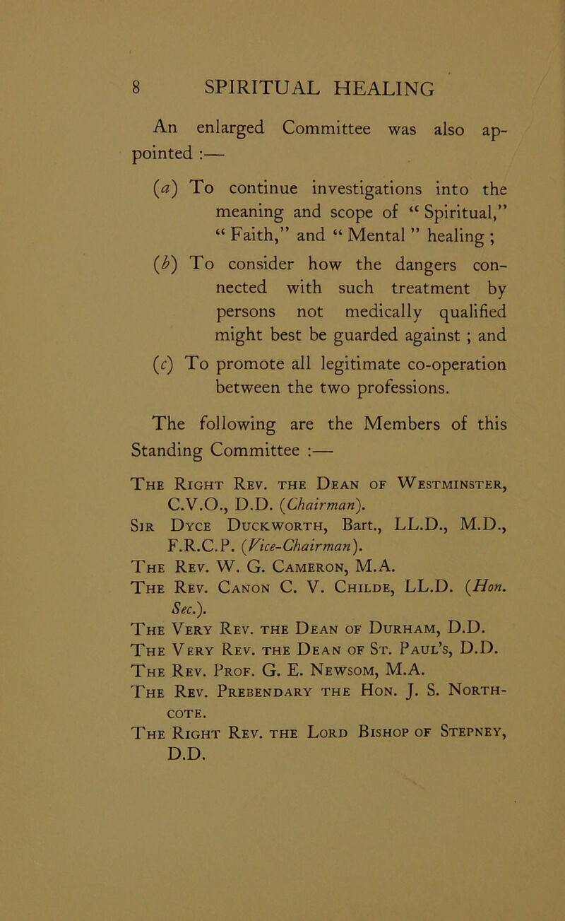 An enlarged Committee was also ap- pointed ;— («) To continue investigations into the meaning and scope of “ Spiritual,” “ Faith,” and “ Mental ” healing ; (i^) To consider how the dangers con- nected with such treatment by persons not medically qualified might best be guarded against ; and (c) To promote all legitimate co-operation between the two professions. The following are the Members of this Standing Committee ;— The Right Rev. the Dean of Westminster, C. V.O., D.D. (^Chairman). Sir Dyce Duckworth, Bart., LL.D., M.D., F.R.C.P. (^Fice-Chairman). The Rev. W. G. Cameron, M.A. The Rev. Canon C. V. Childe, LL.D. {Hon. Sec.'). The Very Rev. the Dean of Durham, D.D. The Very Rev. the Dean of St. Paul’s, D.D. The Rev. Prof. G. E. Newsom, M.A. The Rev. Prebendary the Hon. J. S. North- cote. The Right Rev. the Lord Bishop of Stepney, D. D.