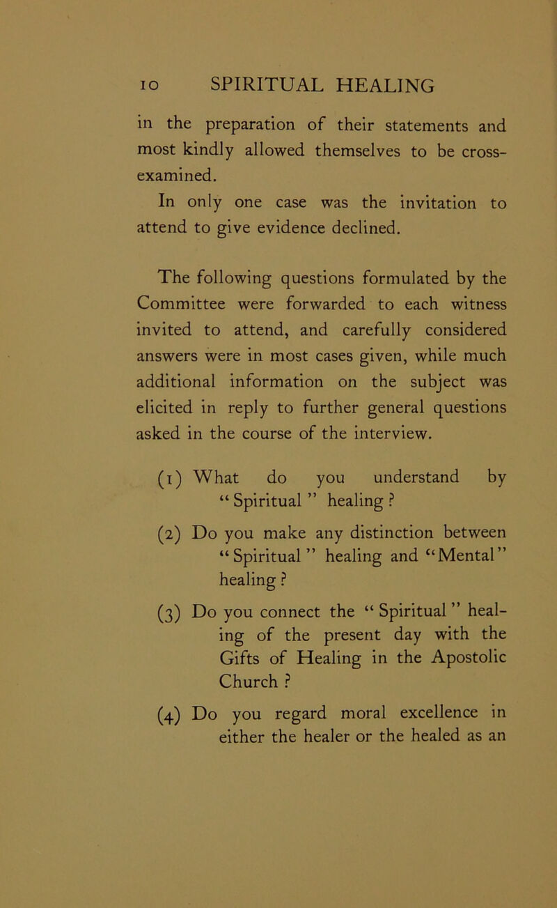 in the preparation of their statements and most kindly allowed themselves to be cross- examined. In only one case was the invitation to attend to give evidence declined. The following questions formulated by the Committee were forwarded to each witness invited to attend, and carefully considered answers were in most cases given, while much additional information on the subject was elicited in reply to further general questions asked in the course of the interview. (1) What do you understand by “ Spiritual ” healing ? (2) Do you make any distinction between “Spiritual” healing and “Mental” healing ? (3) Do you connect the “ Spiritual ” heal- ing of the present day with the Gifts of Healing in the Apostolic Church ? (4) Do you regard moral excellence in either the healer or the healed as an