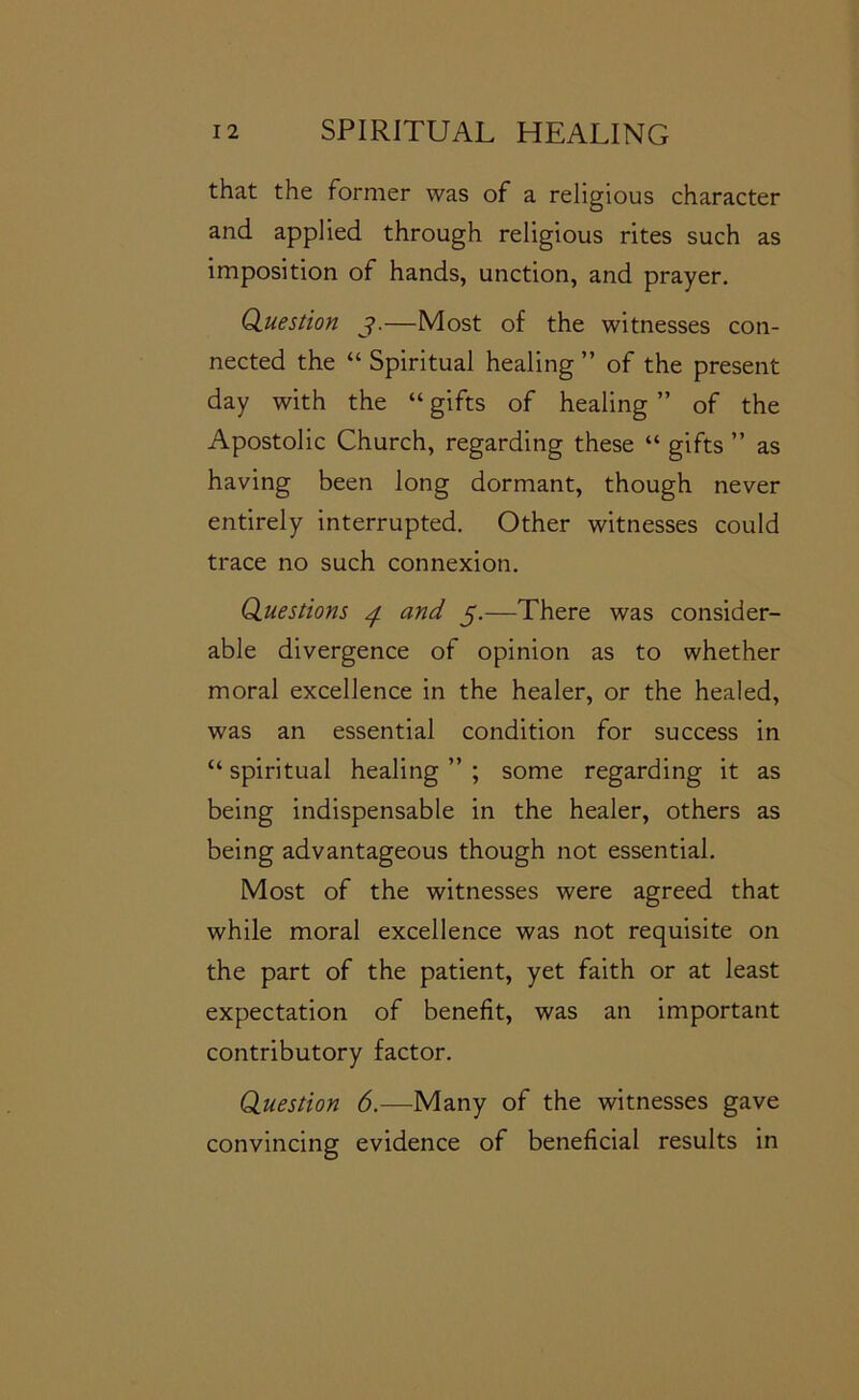 that the former was of a religious character and applied through religious rites such as imposition of hands, unction, and prayer. Qiuestion j.—Most of the witnesses con- nected the “ Spiritual healing ” of the present day with the “ gifts of healing ” of the Apostolic Church, regarding these “ gifts ” as having been long dormant, though never entirely interrupted. Other witnesses could trace no such connexion. Questions and 5.—There was consider- able divergence of opinion as to whether moral excellence in the healer, or the healed, was an essential condition for success in “ spiritual healing ” ; some regarding it as being indispensable in the healer, others as being advantageous though not essential. Most of the witnesses were agreed that while moral excellence was not requisite on the part of the patient, yet faith or at least expectation of benefit, was an important contributory factor. Question 6.—Many of the witnesses gave convincing evidence of beneficial results in