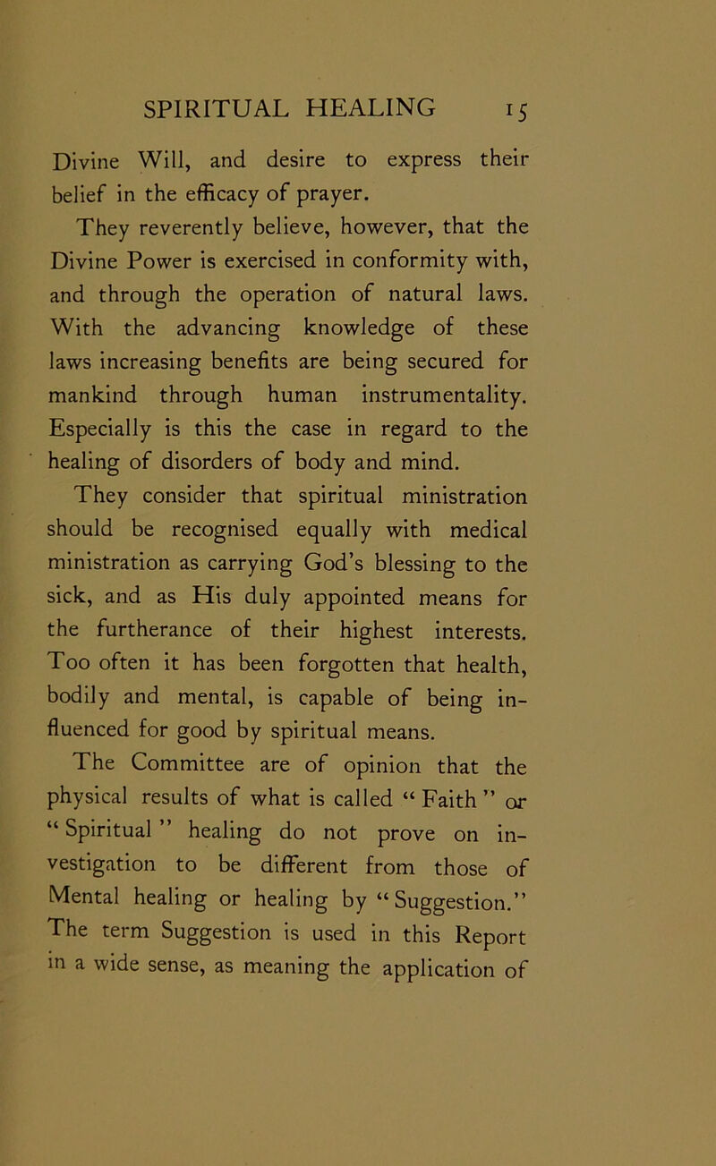 Divine Will, and desire to express their belief in the efficacy of prayer. They reverently believe, however, that the Divine Power is exercised in conformity with, and through the operation of natural laws. With the advancing knowledge of these laws increasing benefits are being secured for mankind through human instrumentality. Especially is this the case in regard to the healing of disorders of body and mind. They consider that spiritual ministration should be recognised equally with medical ministration as carrying God’s blessing to the sick, and as His duly appointed means for the furtherance of their highest interests. Too often it has been forgotten that health, bodily and mental, is capable of being in- fluenced for good by spiritual means. The Committee are of opinion that the physical results of what is called “Faith” or “ Spiritual ” healing do not prove on in- vestigation to be different from those of Mental healing or healing by “Suggestion.” The term Suggestion is used in this Report in a wide sense, as meaning the application of