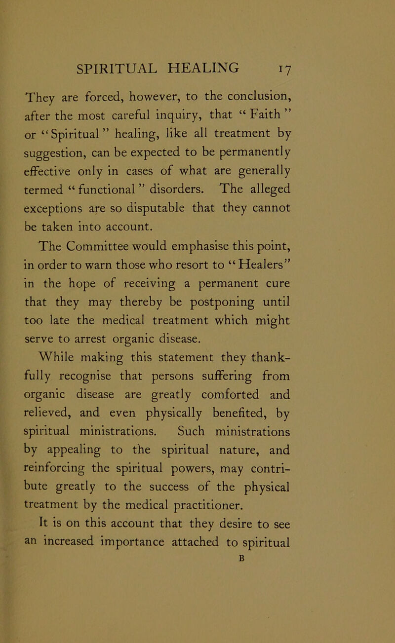 They are forced, however, to the conclusion, after the most careful inquiry, that “ Faith ” or “Spiritual” healing, like all treatment by suggestion, can be expected to be permanently effective only in cases of what are generally termed “ functional ” disorders. The alleged exceptions are so disputable that they cannot be taken into account. The Committee would emphasise this point, in order to warn those who resort to “ Healers” in the hope of receiving a permanent cure that they may thereby be postponing until too late the medical treatment which might serve to arrest organic disease. While making this statement they thank- fully recognise that persons suffering from organic disease are greatly comforted and relieved, and even physically benefited, by spiritual ministrations. Such ministrations by appealing to the spiritual nature, and reinforcing the spiritual powers, may contri- bute greatly to the success of the physical treatment by the medical practitioner. It is on this account that they desire to see an increased importance attached to spiritual B