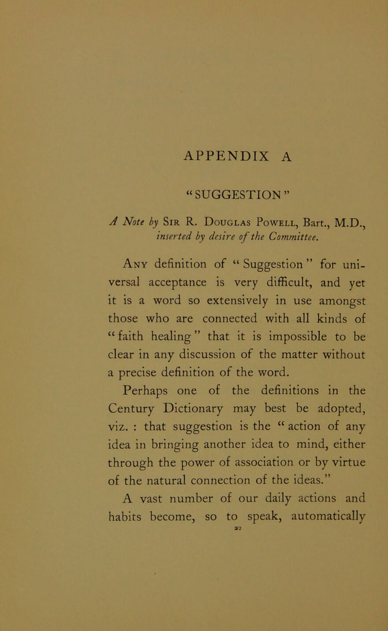 “SUGGESTION” A Note by Sir R. Douglas Powell, Bart., M.D., inserted by desire of the Committee. Any definition of “ Suggestion ” for uni- versal acceptance is very difficult, and yet it is a word so extensively in use amongst those who are connected with all kinds of “ faith healing ” that it is impossible to be clear in any discussion of the matter without a precise definition of the word. Perhaps one of the definitions in the Century Dictionary may best be adopted, viz, : that suggestion is the “ action of any idea in bringing another idea to mind, either through the power of association or by virtue of the natural connection of the ideas.” A vast number of our daily actions and habits become, so to speak, automatically