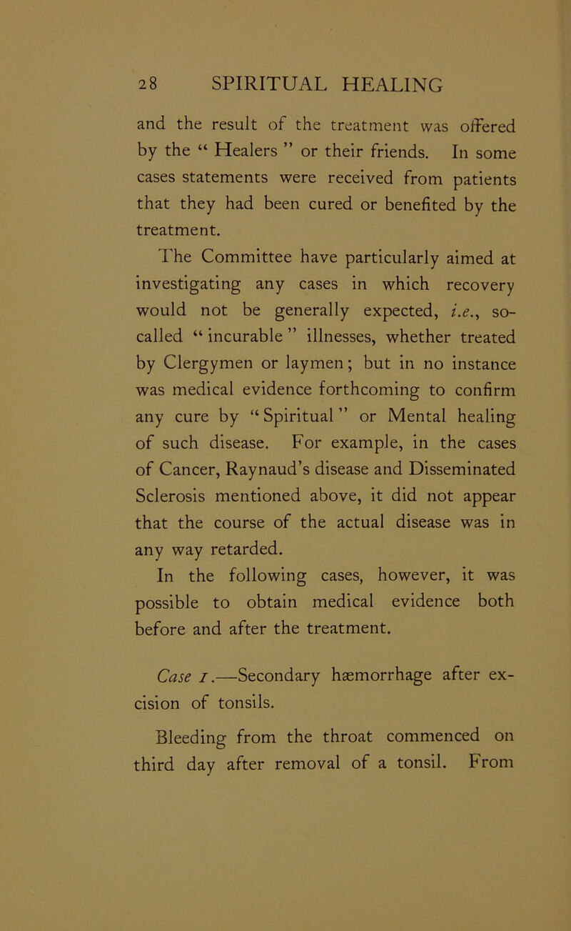 and the result of the treatment was offered by the “ Healers ” or their friends. In some cases statements were received from patients that they had been cured or benefited by the treatment. The Committee have particularly aimed at investigating any cases in which recovery would not be generally expected, i.e.^ so- called “ incurable ” illnesses, whether treated by Clergymen or laymen; but in no instance was medical evidence forthcoming to confirm any cure by “ Spiritual ” or Mental healing of such disease. For example, in the cases of Cancer, Raynaud’s disease and Disseminated Sclerosis mentioned above, it did not appear that the course of the actual disease was in any way retarded. In the following cases, however, it was possible to obtain medical evidence both before and after the treatment. Case I.—Secondary haemorrhage after ex- cision of tonsils. Bleeding from the throat commenced on third day after removal of a tonsil. From