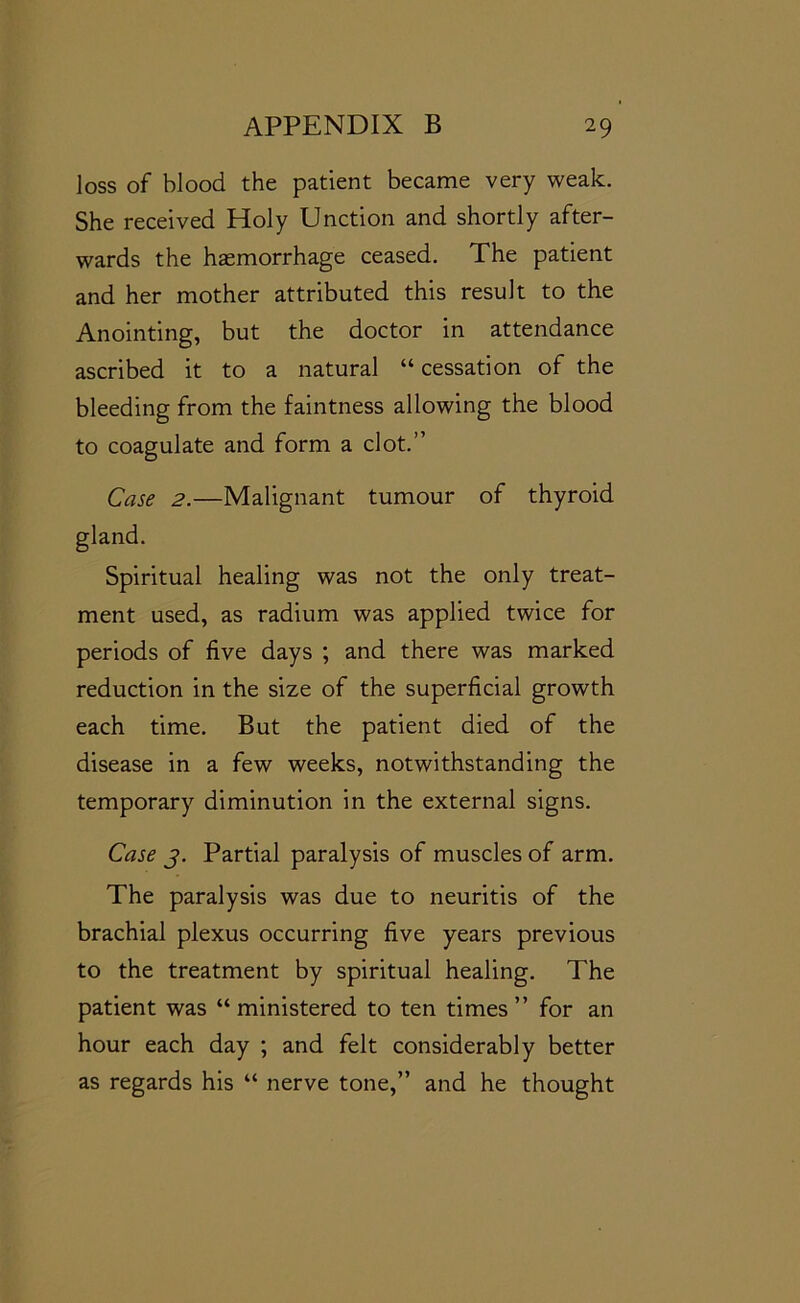 loss of blood the patient became very weak. She received Holy Unction and shortly after- wards the haemorrhage ceased. The patient and her mother attributed this result to the Anointing, but the doctor in attendance ascribed it to a natural “ cessation of the bleeding from the faintness allowing the blood to coagulate and form a clot.” Case 2.—Malignant tumour of thyroid gland. Spiritual healing was not the only treat- ment used, as radium was applied twice for periods of five days ; and there was marked reduction in the size of the superficial growth each time. But the patient died of the disease in a few weeks, notwithstanding the temporary diminution in the external signs. Case j. Partial paralysis of muscles of arm. The paralysis was due to neuritis of the brachial plexus occurring five years previous to the treatment by spiritual healing. The patient was “ ministered to ten times ” for an hour each day ; and felt considerably better as regards his “ nerve tone,” and he thought