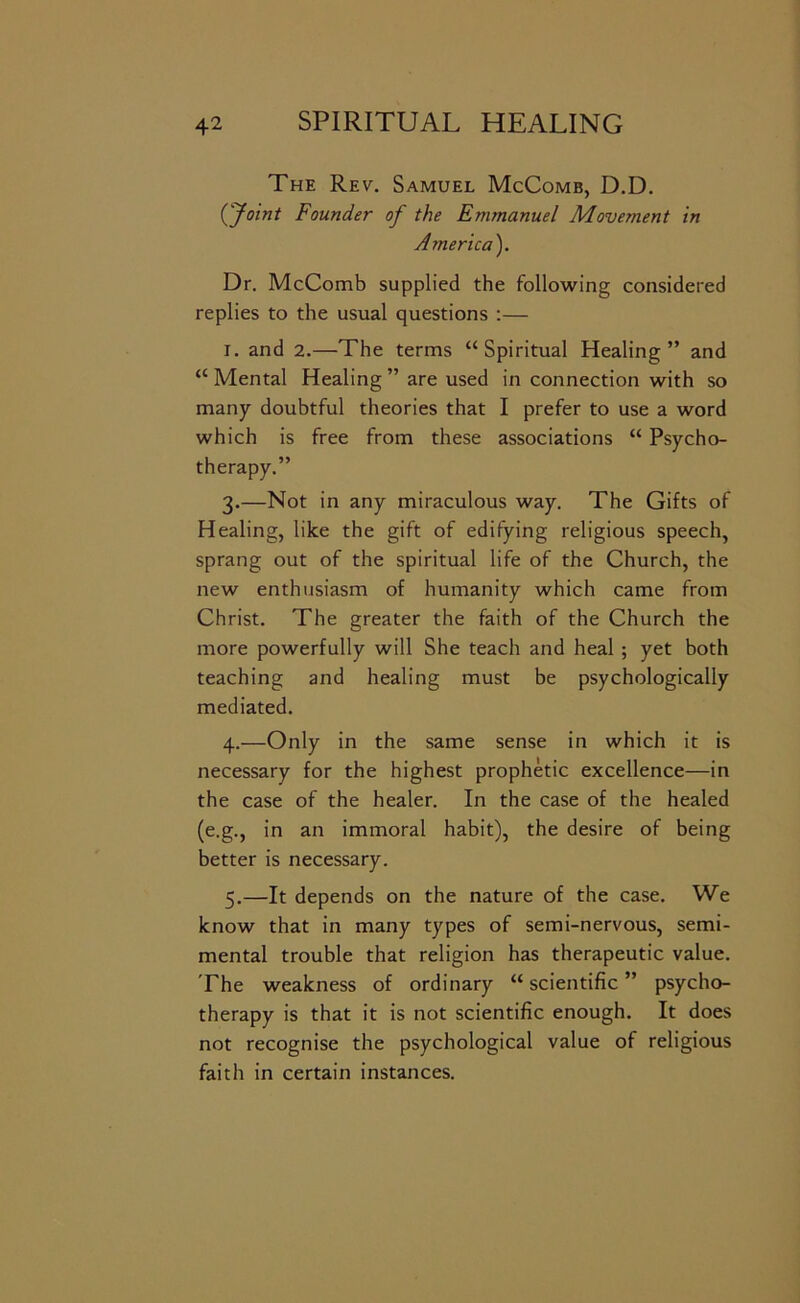 The Rev. Samuel McComb, D.D. ('Joint Founder of the Emmanuel Movement in America). Dr. McComb supplied the follotving considered replies to the usual questions :— I. and 2.—The terms “Spiritual Healing” and “ Mental Healing ” are used in connection with so many doubtful theories that I prefer to use a word which is free from these associations “ Psycho- therapy.” 3. —Not in any miraculous way. The Gifts of Healing, like the gift of edifying religious speech, sprang out of the spiritual life of the Church, the new enthusiasm of humanity which came from Christ. The greater the faith of the Church the more powerfully will She teach and heal; yet both teaching and healing must be psychologically mediated. 4. —Only in the same sense in which it is necessary for the highest prophetic excellence—in the case of the healer. In the case of the healed (e.g., in an immoral habit), the desire of being better is necessary. 5. —It depends on the nature of the case. We know that in many types of semi-nervous, semi- mental trouble that religion has therapeutic value. The weakness of ordinary “ scientific ” psycho- therapy is that it is not scientific enough. It does not recognise the psychological value of religious faith in certain instances.