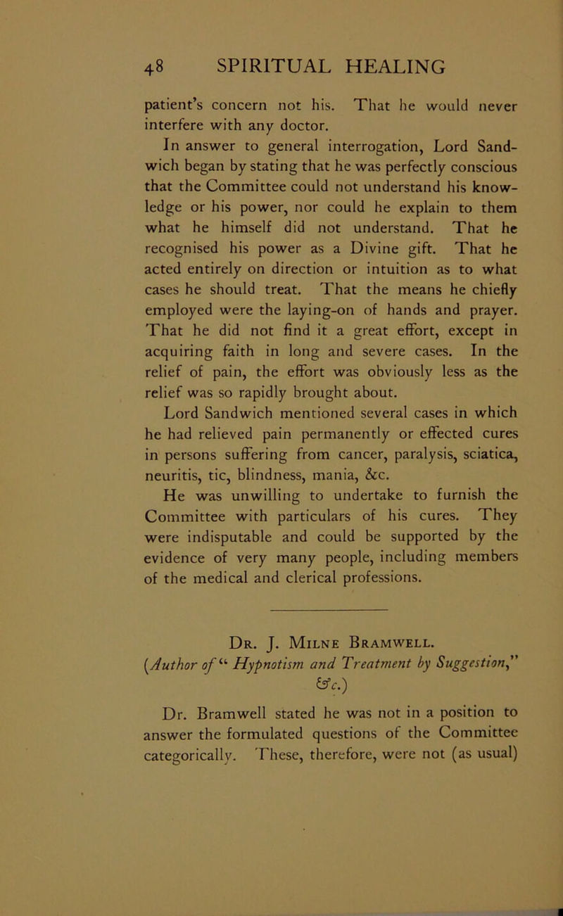 patient’s concern not his. That he would never interfere with any doctor. In answer to general interrogation, Lord Sand- wich began by stating that he was perfectly conscious that the Committee could not understand his know- ledge or his power, nor could he explain to them what he himself did not understand. That he recognised his power as a Divine gift. That he acted entirely on direction or intuition as to what cases he should treat. That the means he chiefly employed were the laying-on of hands and prayer. That he did not find it a great effort, except in acquiring faith in long and severe cases. In the relief of pain, the effort was obviously less as the relief was so rapidly brought about. Lord Sandwich mentioned several cases in which he had relieved pain permanently or effected cures in persons suffering from cancer, paralysis, sciatica, neuritis, tic, blindness, mania, &c. He was unwilling to undertake to furnish the Committee with particulars of his cures. They were indisputable and could be supported by the evidence of very many people, including members of the medical and clerical professions. Dr. J. Milne Bramwell. {^Author of Hypnotism and Treatment by Suggestion^ &c.) Dr. Bramwell stated he was not in a position to answer the formulated questions of the Committee categorically. These, therefore, were not (as usual)