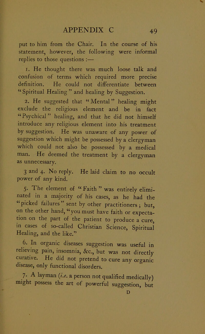 put to him from the Chair. In the course of his statement, however, the following were informal replies to those questions :— 1. He thought there was much loose talk and confusion of terms which required more precise definition. He could not differentiate between “ Spiritual Healing ” and healing by Suggestion. 2. He suggested that “ Mental ” healing might exclude the religious element and be in fact “Psychical” healing, and that he did not himself introduce any religious element into his treatment by suggestion. He was unaware of any power of suggestion which might be possessed by a clergyman which could not also be possessed by a medical man. He deemed the treatment by a clergyman as unnecessary. 3 and 4. No reply. He laid claim to no occult power of any kind. 5. The element of “Faith ” was entirely elimi- nated in a majority of his cases, as he had the “picked failures’ sent by other practitioners; but, on the other hand, “you must have faith or expecta- tion on the part of the patient to produce a cure, in cases of so-called Christian Science, Spiritual Healing, and the like.” 6. In organic diseases suggestion was useful in relieving pain, insomnia, &c., but was not directly curative. He did not pretend to cure any organic disease, only functional disorders. 7. A layman {i.e. a person not qualified medically) might possess the art of powerful suggestion, but D