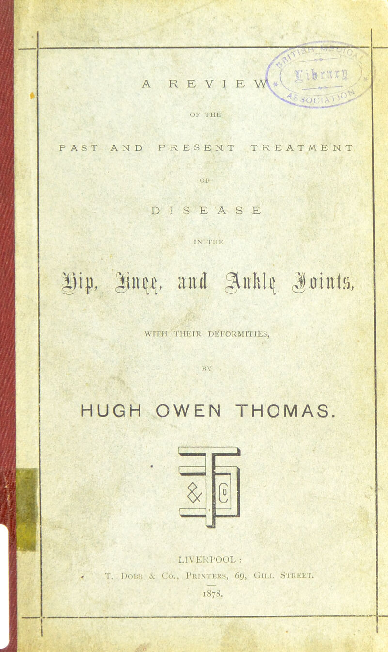 if* ■ t» . A REVIEW Voc.iaO OK THE PAST AND PRESENT TREATMENT OK DISEASE IN THE ijijj. Xum, and Ankle Joint!), WITH THEIR DEFORMITIES, BY HUGH OWEN THOMAS. LIVERPOOL : T. Dows >.v Co., Printers, 69, Gill Street. 1S78.