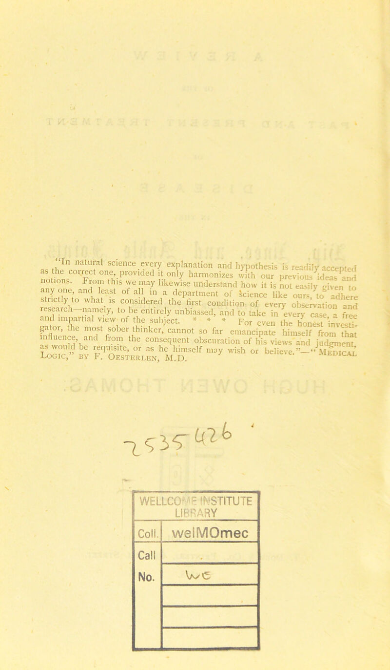 aB , J ' T science every explanation and hypothesis is readily aca as the copied one, provided it only harmonizes villi our previous ideas notions. From this we may likewise understand how it is not easily -dven to st’XIlv0; an , rSt °f a' in,a of Science like ours, to adhere strictly to what is considered the first condition of every observation and a,nd cm a. free pitor, the most sober thinker, cannot so far emancipate himsel^from^hat influence and from the consequent obscuration of his views and judgment es?” a r^Lz!'uhrw ->■ ”ish» WELLCOME INSTITUTE LIBRARY Coll. weiMOmec Call No. We