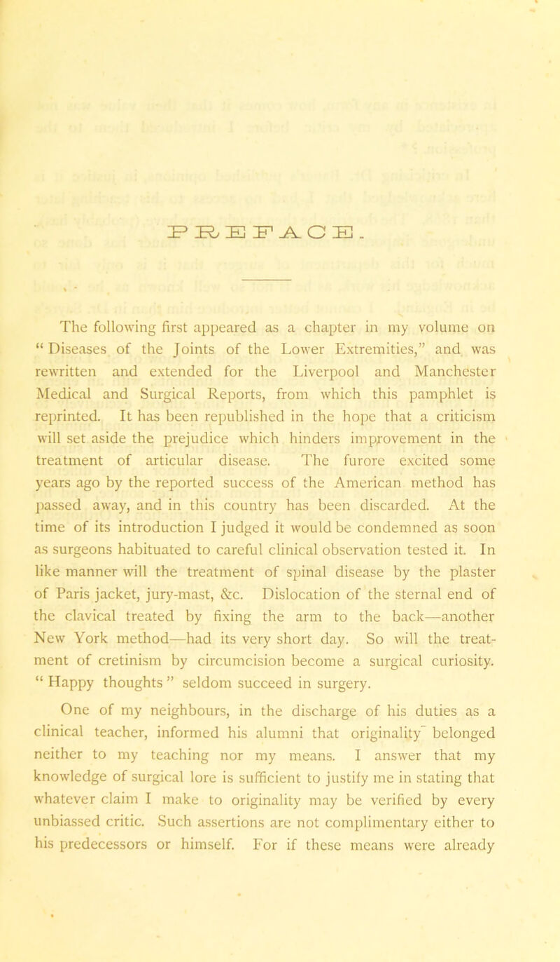 PREFACE. The following first appeared as a chapter in my volume on “Diseases of the Joints of the Lower Extremities,” and was rewritten and extended for the Liverpool and Manchester Medical and Surgical Reports, from which this pamphlet is reprinted. It has been republished in the hope that a criticism will set aside the prejudice which hinders improvement in the treatment of articular disease. The furore excited some years ago by the reported success of the American method has passed away, and in this country has been discarded. At the time of its introduction I judged it would be condemned as soon as surgeons habituated to careful clinical observation tested it. In like manner will the treatment of spinal disease by the plaster of Paris jacket, jury-mast, &c. Dislocation of the sternal end of the clavical treated by fixing the arm to the back—another New York method—had its very short day. So will the treat- ment of cretinism by circumcision become a surgical curiosity. “ Happy thoughts ” seldom succeed in surgery. One of my neighbours, in the discharge of his duties as a clinical teacher, informed his alumni that originality belonged neither to my teaching nor my means. I answer that my knowledge of surgical lore is sufficient to justify me in stating that whatever claim I make to originality may be verified by every unbiassed critic. Such assertions are not complimentary either to his predecessors or himself. For if these means were already