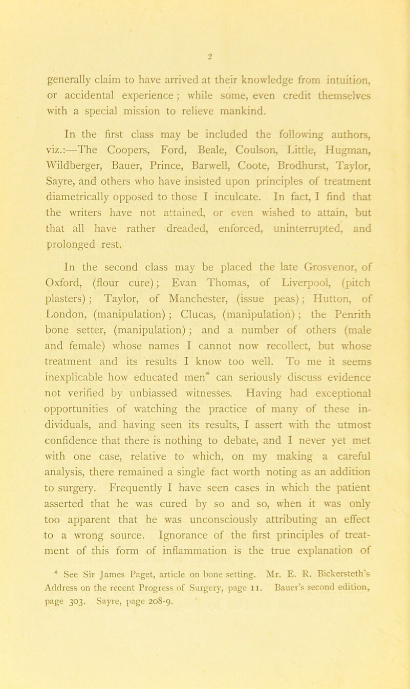 generally claim to have arrived at their knowledge from intuition, or accidental experience; while some, even credit themselves with a special mission to relieve mankind. In the first class may be included the following authors, viz.:—The Coopers, Ford, Beale, Coulson, Little, Hugman, Wildberger, Bauer, Prince, Barwell, Coote, Brodhurst, Taylor, Sayre, and others who have insisted upon principles of treatment diametrically opposed to those I inculcate. In fact, I find that the writers have not attained, or even wished to attain, but that all have rather dreaded, enforced, uninterrupted, and prolonged rest. In the second class may be placed the late Grosvenor, of Oxford, (flour cure); Evan Thomas, of Liverpool, (pitch plasters); Taylor, of Manchester, (issue peas); Hutton, of London, (manipulation) ; Clucas, (manipulation); the Penrith bone setter, (manipulation); and a number of others (male and female) whose names I cannot now recollect, but whose treatment and its results I know too well. To me it seems inexplicable how educated men* can seriously discuss evidence not verified by unbiassed witnesses. Having had exceptional opportunities of watching the practice of many of these in- dividuals, and having seen its results, I assert with the utmost confidence that there is nothing to debate, and I never yet met with one case, relative to which, on my making a careful analysis, there remained a single fact worth noting as an addition to surgery. Frequently I have seen cases in which the patient asserted that he was cured by so and so, when it was only too apparent that he was unconsciously attributing an effect to a wrong source. Ignorance of the first principles of treat- ment of this form of inflammation is the true explanation of * See Sir James Paget, article on bone setting. Mr. E. R. Bickersteth’s Address on the recent Progress of Surgery, page 11. Bauer’s second edition, page 303. Sayre, page 20S-9.