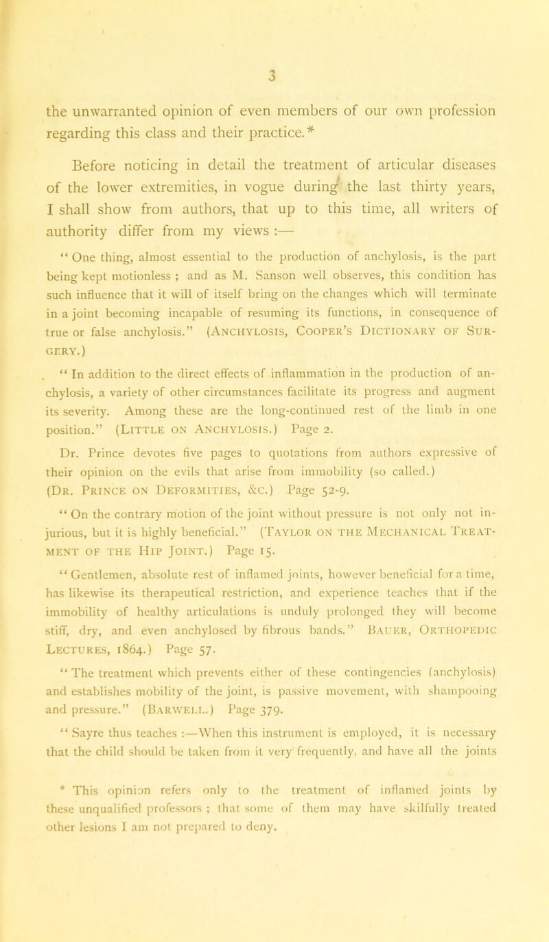 the unwarranted opinion of even members of our own profession regarding this class and their practice.* Before noticing in detail the treatment of articular diseases of the lower extremities, in vogue during' the last thirty years, I shall show from authors, that up to this time, all writers of authority differ from my views :— “ One thing, almost essential to the production of anchylosis, is the part being kept motionless ; and as M. Sanson well observes, this condition has such influence that it will of itself bring on the changes which will terminate in a joint becoming incapable of resuming its functions, in consequence of true or false anchylosis.” (Anchylosis, Cooper’s Dictionary of Sur- gery. ) “ In addition to the direct effects of inflammation in the production of an- chylosis, a variety of other circumstances facilitate its progress and augment its severity. Among these are the long-continued rest of the limb in one position.” (Little on Anchylosis.) Page 2. Dr. Prince devotes five pages to quotations from authors expressive of their opinion on the evils that arise from immobility (so called.) (Dr. Prince on Deformities, &c.) Page 52-9. “ On the contrary motion of the joint without pressure is not only not in- jurious, but it is highly beneficial.” (Taylor on the Mechanical Treat- ment of the Hip Joint.) Page 15. “Gentlemen, absolute rest of inflamed joints, however beneficial for a time, has likewise its therapeutical restriction, and experience teaches that if the immobility of healthy articulations is unduly prolonged they will become stiff, dry, and even anchylosed by fibrous bands.” Bauer, Orthopedic Lectures, 1864.) Page 57. “ The treatment which prevents either of these contingencies (anchylosis) and establishes mobility of the joint, is passive movement, with shampooing and pressure.” (Barwell.) Page 379. “ Sayre thus teaches :—When this instrument is employed, it is necessary that the child should be taken from it very frequently, and have all the joints * This opinion refers only to the treatment of inflamed joints by these unqualified professors ; that some of them may have skilfully treated other lesions I am not prepared to deny.
