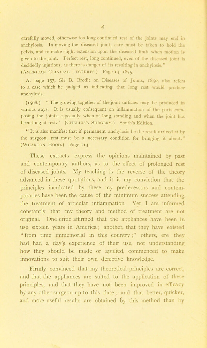 carefully moved, otherwise too long continued rest of the joints may end in anchylosis. In moving the diseased joint, care must be taken to hold the pelvis, and to make slight extension upon the diseased limb when motion is given to the joint. Perfect rest, long continued, even of the diseased joint is decidedly injurious, as there is danger of its resulting in anchylosis.” (American Clinical Lectures.) Page 14, 1875. At page 157, Sir B. Brodie on Diseases of Joints, 1850, also refers to a case which he judged as indicating that long rest would produce anchylosis. (1568.) “ The growing together of the joint surfaces may be produced in various ways. It is usually consequent on inflammation of the parts com- posing the joints, especially when of long standing and when the joint has been long at rest.” (Chelius’s Surgery.) South’s Edition. “ It is also manifest that if permanent anchylosis be the result arrived at by the surgeon, rest must be a necessary condition for bringing it about.” (Wharton Hood.) Page 113. These extracts express the opinions maintained by past and contemporary authors, as to the effect of prolonged rest of diseased joints. My teaching is the reverse of the theory- advanced in these quotations, and it is my conviction that the principles inculcated by these my predecessors aud contem- poraries have been the cause of the minimum success attending the treatment of articular inflammation. Yet I am informed constantly that my theory and method of treatment are not original. One critic affirmed that the appliances have been in use sixteen years in America; another, that they have existed “ from time immemorial in this countryothers, ere they had had a day’j experience of their use, not understanding how they should be made or applied, commenced to make innovations to suit their own defective knowledge. Firmly convinced that my theoretical principles are correct, and that the appliances are suited to the application of these principles, and that they have not been improved in efficacy by any other surgeon up to this date; and that better, quicker, and more useful results are obtained by this method than by