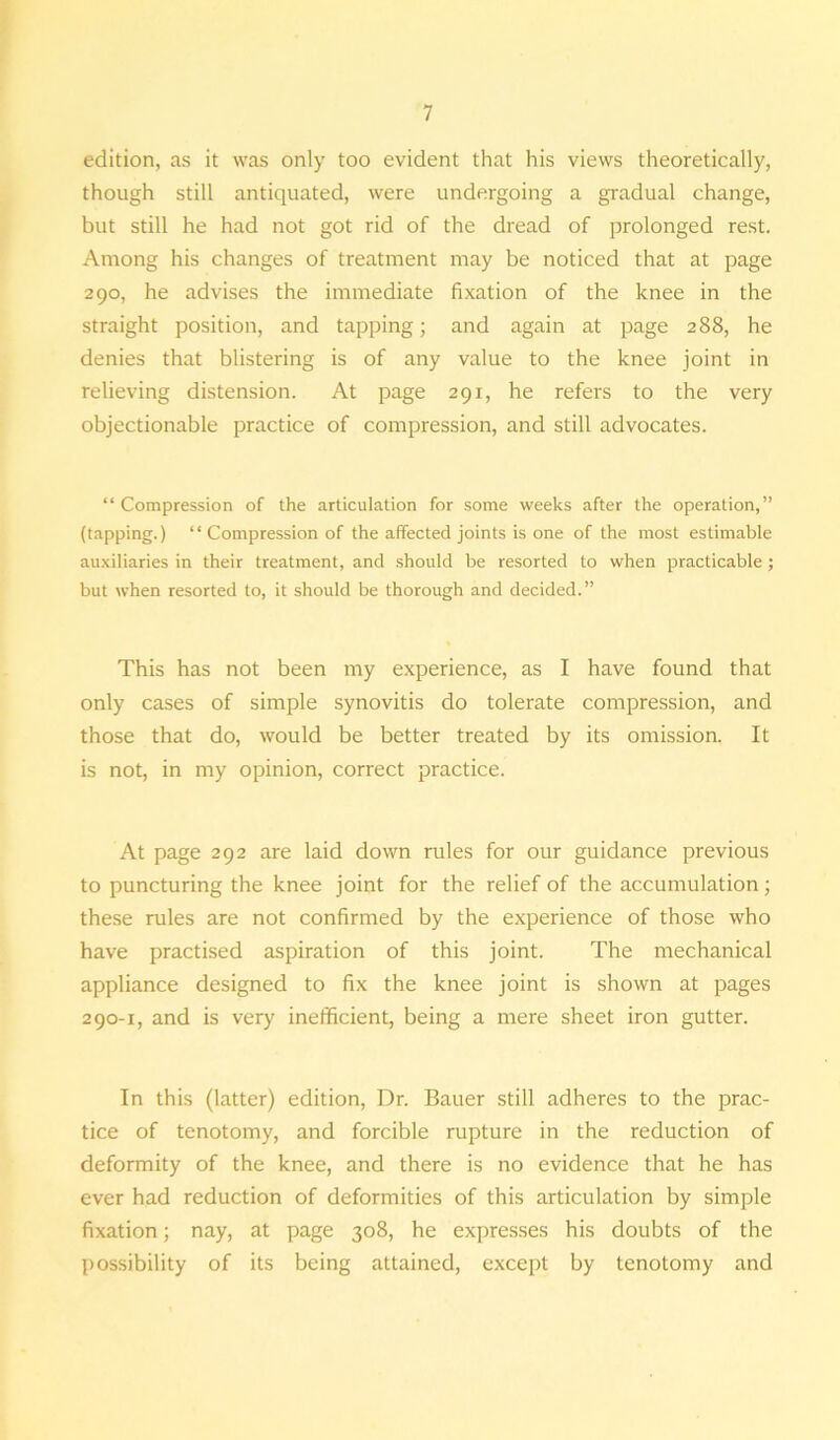 edition, as it was only too evident that his views theoretically, though still antiquated, were undergoing a gradual change, but still he had not got rid of the dread of prolonged rest. Among his changes of treatment may be noticed that at page 290, he advises the immediate fixation of the knee in the straight position, and tapping; and again at page 288, he denies that blistering is of any value to the knee joint in relieving distension. At page 291, he refers to the very objectionable practice of compression, and still advocates. “Compression of the articulation for some weeks after the operation,” (tapping.) “ Compression of the affected joints is one of the most estimable auxiliaries in their treatment, and should be resorted to when practicable ; but when resorted to, it should be thorough and decided.” This has not been my experience, as I have found that only cases of simple synovitis do tolerate compression, and those that do, would be better treated by its omission. It is not, in my opinion, correct practice. At page 292 are laid down rules for our guidance previous to puncturing the knee joint for the relief of the accumulation; these rules are not confirmed by the experience of those who have practised aspiration of this joint. The mechanical appliance designed to fix the knee joint is shown at pages 290-1, and is very inefficient, being a mere sheet iron gutter. In this (latter) edition, Dr. Bauer still adheres to the prac- tice of tenotomy, and forcible rupture in the reduction of deformity of the knee, and there is no evidence that he has ever had reduction of deformities of this articulation by simple fixation; nay, at page 308, he expresses his doubts of the possibility of its being attained, except by tenotomy and