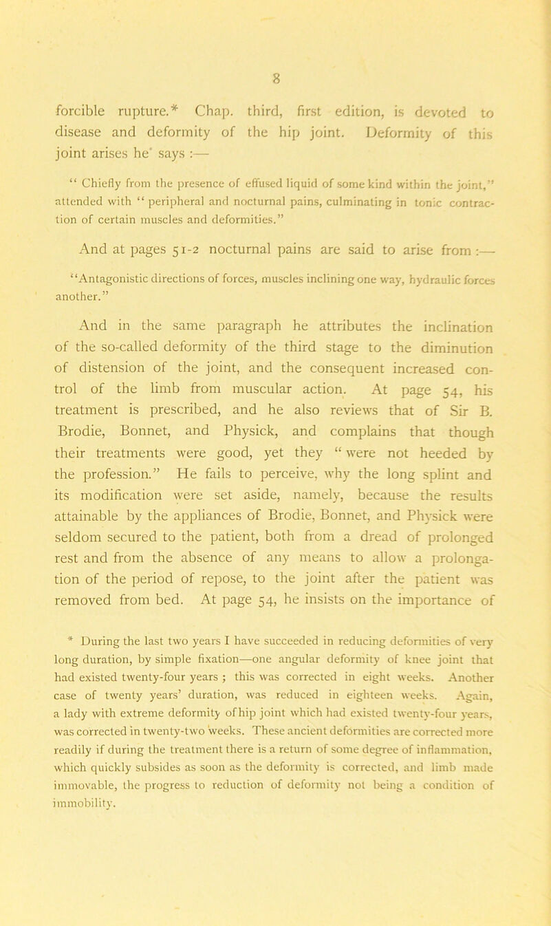 forcible rupture.* Chap, third, first edition, is devoted to disease and deformity of the hip joint. Deformity of this joint arises he' says :— “ Chiefly from the presence of effused liquid of some kind within the joint,” attended with “ peripheral and nocturnal pains, culminating in tonic contrac- tion of certain muscles and deformities.” And at pages 51-2 nocturnal pains are said to arise from:— “Antagonistic directions of forces, muscles inclining one way, hydraulic forces another.” And in the same paragraph he attributes the inclination of the so-called deformity of the third stage to the diminution of distension of the joint, and the consequent increased con- trol of the limb from muscular action. At page 54, his treatment is prescribed, and he also reviews that of Sir B. Brodie, Bonnet, and Physick, and complains that though their treatments were good, yet they “ were not heeded by the profession.” He fails to perceive, why the long splint and its modification were set aside, namely, because the results attainable by the appliances of Brodie, Bonnet, and Physick were seldom secured to the patient, both from a dread of prolonged rest and from the absence of any means to allow a prolonga- tion of the period of repose, to the joint after the patient was removed from bed. At page 54, he insists on the importance of * During the last two years I have succeeded in reducing deformities of very long duration, by simple fixation—one angular deformity of knee joint that had existed twenty-four years ; this was corrected in eight weeks. Another case of twenty years’ duration, was reduced in eighteen weeks. Again, a lady with extreme deformity of hip joint which had existed twenty-four years, was corrected in twenty-two weeks. These ancient deformities are corrected more readily if during the treatment there is a return of some degree of inflammation, which quickly subsides as soon as the deformity is corrected, and limb made immovable, the progress to reduction of deformity not being a condition of immobility.