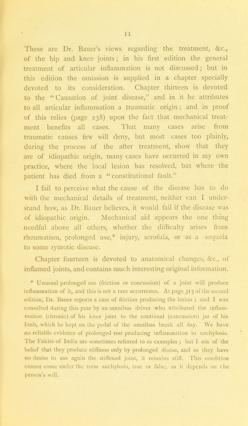 These are Dr. Bauer’s views regarding the treatment, &c., of the hip and knee joints; in his first edition the general treatment of articular inflammation is not discussed; but in this edition the omission is supplied in a chapter specially devoted to its consideration. Chapter thirteen is devoted to the “ Causation of joint disease,” and in it he attributes to all articular inflammation a traumatic origin; and in proof of this relies (page 238) upon the fact that mechanical treat- ment benefits all cases. That many cases arise from traumatic causes few will deny, but most cases too plainly, during the process of the after treatment, show that they are of idiopathic origin, many cases have occurred in my own practice, where the local lesion has resolved, but where the patient has died from a “constitutional fault.” I fail to perceive what the cause of the disease has to do with the mechanical details of treatment, neither can I under- stand how, as Dr. Bauer believes, it would fail if the disease was of idiopathic origin. Mechanical aid appears the one thing needful above all others, whether the difficulty arises from rheumatism, prolonged use,* injury, scrofula, or as a sequela to some zymotic disease. Chapter fourteen is devoted to anatomical changes, &c., of inflamed joints, and contains much interesting original information. * Unusual prolonged use (friction or concussion) of a joint will produce inflammation of it, and this is not a rare occurrence. At page 315 of the second edition, Dr. Bauer reports a case of friction producing the lesion ; and I was consulted during this year by an omnibus driver who attributed the inflam- mation (chronic) of his knee joint to the continual (concussion) jar of his limb, which he kept on the pedal of the omnibus break all day. We have no reliable evidence of prolonged rest producing inflammation in anchylosis. The Fakirs of India are sometimes referred to as examples ; but I am of the belief that they produce stiffness only by prolonged disuse, and as they have no desire to use again the stiffened joint, it remains stiff. This condition cannot come under the term anchylosis, true or false, as it depends on t he person’s will.