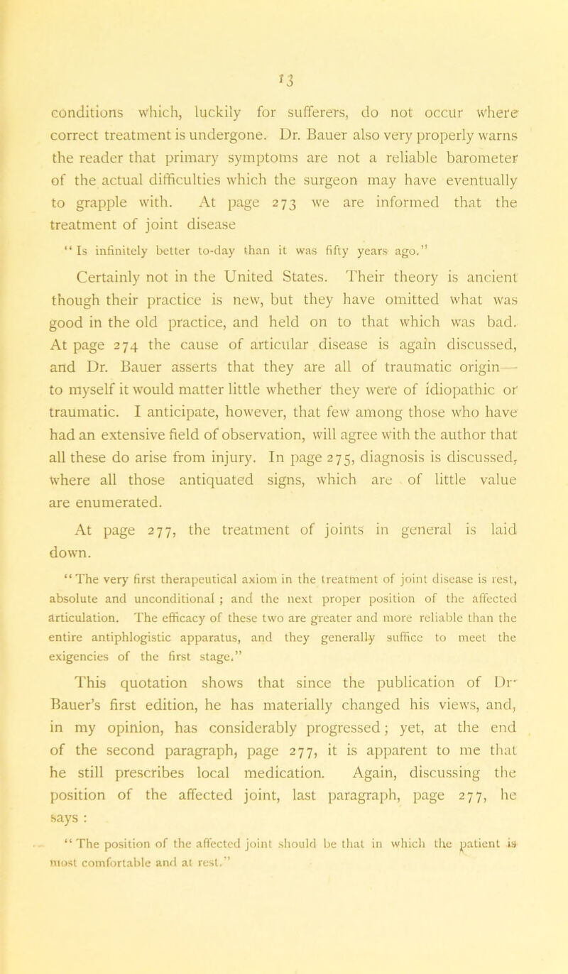 *3 conditions which, luckily for sufferers, do not occur where correct treatment is undergone. Dr. Bauer also very properly warns the reader that primary symptoms are not a reliable barometer of the actual difficulties which the surgeon may have eventually to grapple with. At page 273 we are informed that the treatment of joint disease “ Is infinitely better to-day than it was fifty years ago.” Certainly not in the United States. Their theory is ancient though their practice is new, but they have omitted what was good in the old practice, and held on to that which was bad. At page 274 the cause of articular disease is again discussed, and Dr. Bauer asserts that they are all of traumatic origin— to myself it would matter little whether they were of idiopathic or traumatic. I anticipate, however, that few among those who have had an extensive field of observation, will agree with the author that all these do arise from injury. In page 275, diagnosis is discussed, where all those antiquated signs, which are of little value are enumerated. At page 277, the treatment of joints in general is laid down. “The very first therapeutical axiom in the treatment of joint disease is rest, absolute and unconditional ; and the next proper position of the affected articulation. The efficacy of these two are greater and more reliable than the entire antiphlogistic apparatus, and they generally suffice to meet the exigencies of the first stage.” This quotation shows that since the publication of Dr Bauer’s first edition, he has materially changed his views, and, in my opinion, has considerably progressed; yet, at the end of the second paragraph, page 277, it is apparent to me that he still prescribes local medication. Again, discussing the position of the affected joint, last paragraph, page 277, he says : “ The position of the affected joint should be that in which the patient is most comfortable ami at rest.”