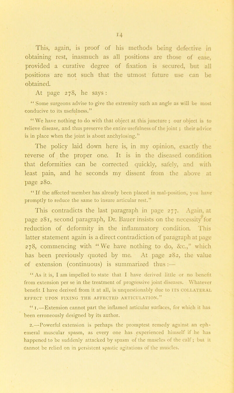 H This, again, is proof of his methods being defective in obtaining rest, inasmuch as all positions are those of ease, provided a curative degree of fixation is secured, but all positions are not such that the utmost future use can be obtained. At page 278, he says: “ Some surgeons advise to give the extremity such an angle as will be most conducive to its usefulness.” “We have nothing to do with that object at this juncture ; our object is to relieve disease, and thus preserve the entire usefulness of the joint ; their ad vice is in place when the joint is about anChylosing.” The policy laid down here is, in my opinion, exactly the reverse of the proper one. It is in the diseased condition that deformities can be corrected quickly, safely, and with least pain, and he seconds my dissent from the above at page 280. “ If the affected member has already been placed in mal-position, you have promptly to reduce the same to insure articular rest.” This contradicts the last paragraph in page 277. Again, at page 281, second paragraph, Dr. Bauer insists on the necessity for reduction of deformity in the inflammatory condition. This latter statement again is a direct contradiction of paragraph at page 278, commencing with “We have nothing to do, See.,” which has been previously quoted by me. At page 282, the value of extension (continuous) is summarized thus:— “ As it is, I am impelled to state that I have derived little or no benefit from extension per se in the treatment of progressive joint diseases. Whatever benefit I have derived from it at all, is unquestionably due to ITS collateral EFFECT UPON FIXING THE AFFECTED ARTICULATION.” “ i.—Extension cannot part the inflamed articular surfaces, for which it has been erroneously designed by its author. 2.—Powerful extension is perhaps the promptest remedy against an eph- emeral muscular spasm, as every one has experienced himself if he has happened to be suddenly attacked by spasm of the muscles of the calf; but ii cannot be relied on in persistent spastic agitations of the muscles.