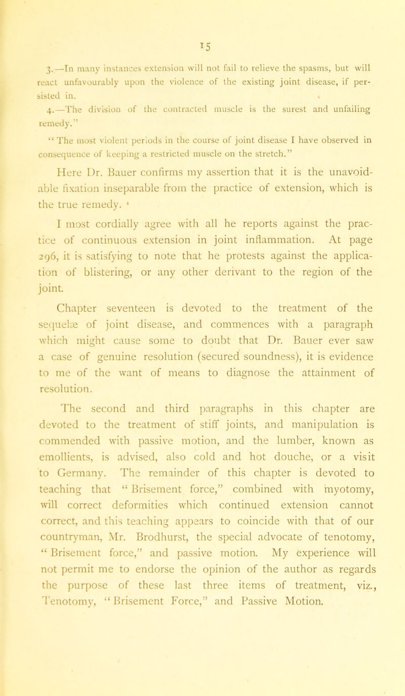 3. —In many instances extension will not fail to relieve the spasms, but will react unfavourably upon the violence of the existing joint disease, if per- sisted in. , 4. —The division of the contracted muscle is the surest and unfailing remedy.” “ The most violent periods in the course of joint disease I have observed in consequence of keeping a restricted muscle on the stretch. ” Here Dr. Bauer confirms my assertion that it is the unavoid- able fixation inseparable from the practice of extension, which is the true remedy. ■ I most cordially agree with all he reports against the prac- tice of continuous extension in joint inflammation. At page 296, it is satisfying to note that he protests against the applica- tion of blistering, or any other derivant to the region of the joint. Chapter seventeen is devoted to the treatment of the sequelae of joint disease, and commences with a paragraph which might cause some to doubt that Dr. Bauer ever saw a case of genuine resolution (secured soundness), it is evidence to me of the want of means to diagnose the attainment of resolution. The second and third paragraphs in this chapter are devoted to the treatment of stiff joints, and manipulation is commended with passive motion, and the lumber, known as emollients, is advised, also cold and hot douche, or a visit to Germany. The remainder of this chapter is devoted to teaching that “ Brisement force,” combined with myotomy, will correct deformities which continued extension cannot correct, and this teaching appears to coincide with that of our countryman, Mr. Brodhurst, the special advocate of tenotomy, “ Brisement force,” and passive motion. My experience will not permit me to endorse the opinion of the author as regards the purpose of these last three items of treatment, viz., Tenotomy, “ Brisement Force,” and Passive Motion.