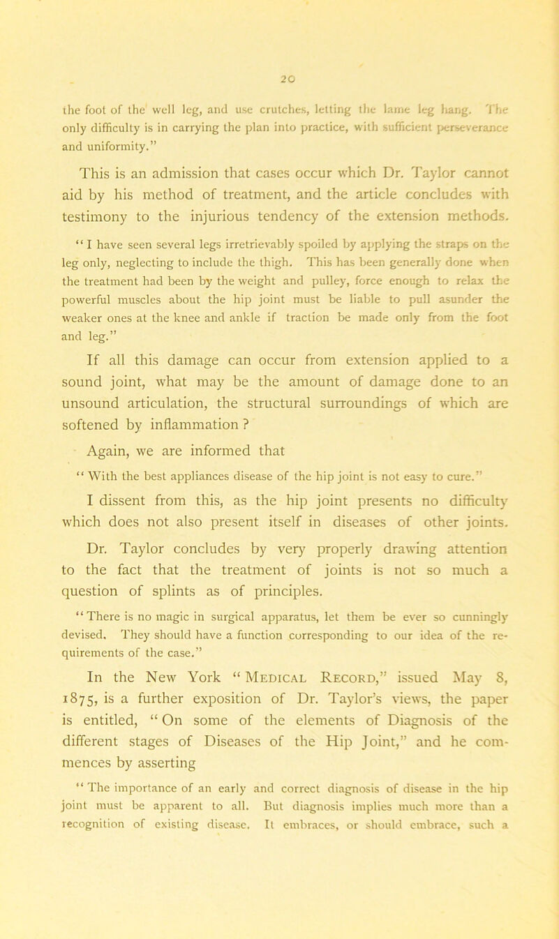 the foot of the well leg, and use crutches, letting the lame leg hang. The only difficulty is in carrying the plan into practice, with sufficient perseverance and uniformity.” This is an admission that cases occur which Dr. Taylor cannot aid by his method of treatment, and the article concludes with testimony to the injurious tendency of the extension methods. “ I have seen several legs irretrievably spoiled by applying the straps on the leg only, neglecting to include the thigh. This has been generally done when the treatment had been by the weight and pulley, force enough to relax the powerful muscles about the hip joint must be liable to pull asunder the weaker ones at the knee and ankle if traction be made only from the foot and leg.” If all this damage can occur from extension applied to a sound joint, what may be the amount of damage done to an unsound articulation, the structural surroundings of which are softened by inflammation ? Again, we are informed that “ With the best appliances disease of the hip joint is not easy to cure.” I dissent from this, as the hip joint presents no difficulty which does not also present itself in diseases of other joints. Dr. Taylor concludes by very properly drawing attention to the fact that the treatment of joints is not so much a question of splints as of principles. “ There is no magic in surgical apparatus, let them be ever so cunningly devised. They should have a function corresponding to our idea of the re- quirements of the case.” In the New York “ Medical Record,” issued May 8, 1875, i-s a further exposition of Dr. Taylor’s views, the paper is entitled, “ On some of the elements of Diagnosis of the different stages of Diseases of the Hip Joint,” and he com- mences by asserting “ The importance of an early and correct diagnosis of disease in the hip joint must be apparent to all. But diagnosis implies much more than a recognition of existing disease. It embraces, or should embrace, such a