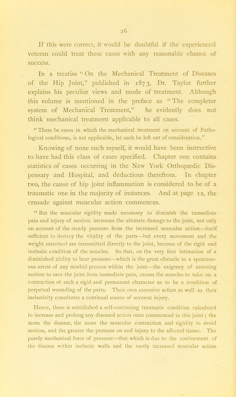 If this were correct, it would be doubtful if the experienced veteran could treat these cases with any reasonable chance of success. In a treatise “ On the Mechanical Treatment of Diseases of the Hip Joint,” published in 1873, Dr. Taylor further explains his peculiar views and mode of treatment. Although this volume is mentioned in the preface as “ The completer system of Mechanical Treatment,” he evidently does not think mechanical treatment applicable to all cases. “ There be cases in which the mechanical treatment on account of Patho- logical conditions, is not applicable, let such be left out of consideration.” Knowing of none such myself, it would have been instructive to have had this class of cases specified. Chapter one contains statistics of cases occurring in the New York Orthopaedic Dis- pensary and Hospital, and deductions therefrom. In chapter two, the cause of hip joint inflammation is considered to be of a traumatic one in the majority of instances. And at page 12, the crusade against muscular action commences. “ But the muscular rigidity made necessary to diminish the immediate pain and injury of motion, increases the ultimate damage to the joint, not only on account of the steady pressure from the increased muscular action—itself sufficient to destroy the vitality of the parts—but every movement and the weight sustained are transmitted directly to the joint, because of the rigid and inelastic condition of the muscles. So that, on the very first intimation of a diminished ability to bear pressure—which is the great obstacle to a spontane- ous arrest of any morbid process within the joint—the exigency of arresting motion to save the joint from immediate pain, causes the muscles to take on a contraction of such a rigid and permanent character as to be a condition of perpetual wounding of the parts. Their own excessive action as well as their inelasticity constitutes a continual source of severest injury. Hence, there is established a self-continuing traumatic condition calculated to increase and prolong any diseased action once commenced in this joint; the more the disease, the more the muscular contraction and rigidity to avoid motion, and the greater the pressure on and injur)' to the affected tissue. The purely mechanical force of pressure—that which is due to the confinement of the disease within inelastic walls and the vastly increased muscular action